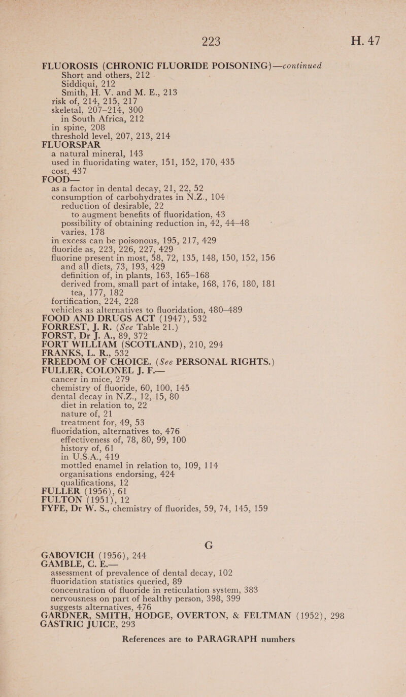 293 | H. 47 FLUOROSIS (CHRONIC FLUORIDE POON EG ares Short and others, 212 Siddiqui, 212 Smith, H. V. and M. E., 213 risk of, 214, 215; 217 skeletal, 207-214, 300 in South Africa, 212 in spine, 208 threshold level, 207, 213, 214 FLUORSPAR a natural mineral, 143 used in fluoridating water, 151, 152, 170, 435 cost, 437 FOOD— as a factor in dental decay, 21, 22, 52 consumption of carbohydrates in N.Z., 104 reduction of desirable, 22 to augment benefits of fluoridation, 43 possibility of obtaining reduction in, 42, 44-48 varies, 178 in excess can be poisonous, 195, 217, 429 fluoride as, 223, 226, 227, 429 fluorine present in most, 58, G12,.135,.148, 150,192,156 and all diets, 73, 193, 429 definition of, in plants, 163, 165-168 derived from, small part of intake, 168, 176, 180, 181 tea, 1/7; 182 fortification, 224, 228 vehicles as alternatives to fluoridation, 480-489 FOOD AND DRUGS ACT (1947), 532 FORREST, J. R. (See Table 21.) FORST, Dr qs Ay 89372 FORT WILLIAM (SCOTLAND), 210, 294 FRANKS, L. R., 532 FREEDOM OF CHOICE. (See PERSONAL RIGHTS.) FULLER, COLONEL J. F.— cancer in mice, 279 chemistry of fluoride, 60, 100, 145 dental decay in N.Z., 12, 15, 80 diet in relation to, 22 nature of, 21 treatment for, 49, 53 fluoridation, alternatives to, 476 effectiveness of, 78, 80, 99, 100 history of, 61 in U.S.A., 419 mottled enamel in relation to, 109, 114 organisations endorsing, 424 qualifications, 12 FULLER (1956), 61 FULTON (1951), 12 FYFE, Dr W. S., chemistry of fluorides, 59, 74, 145, 159 G GABOVICH (1956), 244 GAMBLE, C. E.— assessment of prevalence of dental decay, 102 fluoridation statistics queried, 89 concentration of fluoride in reticulation system, 383 nervousness on part of healthy person, 398, 399 suggests alternatives, 476 GARDNER, SMITH, HODGE, OVERTON, &amp; FELTMAN (1952), 298 GASTRIC JUICE, 293