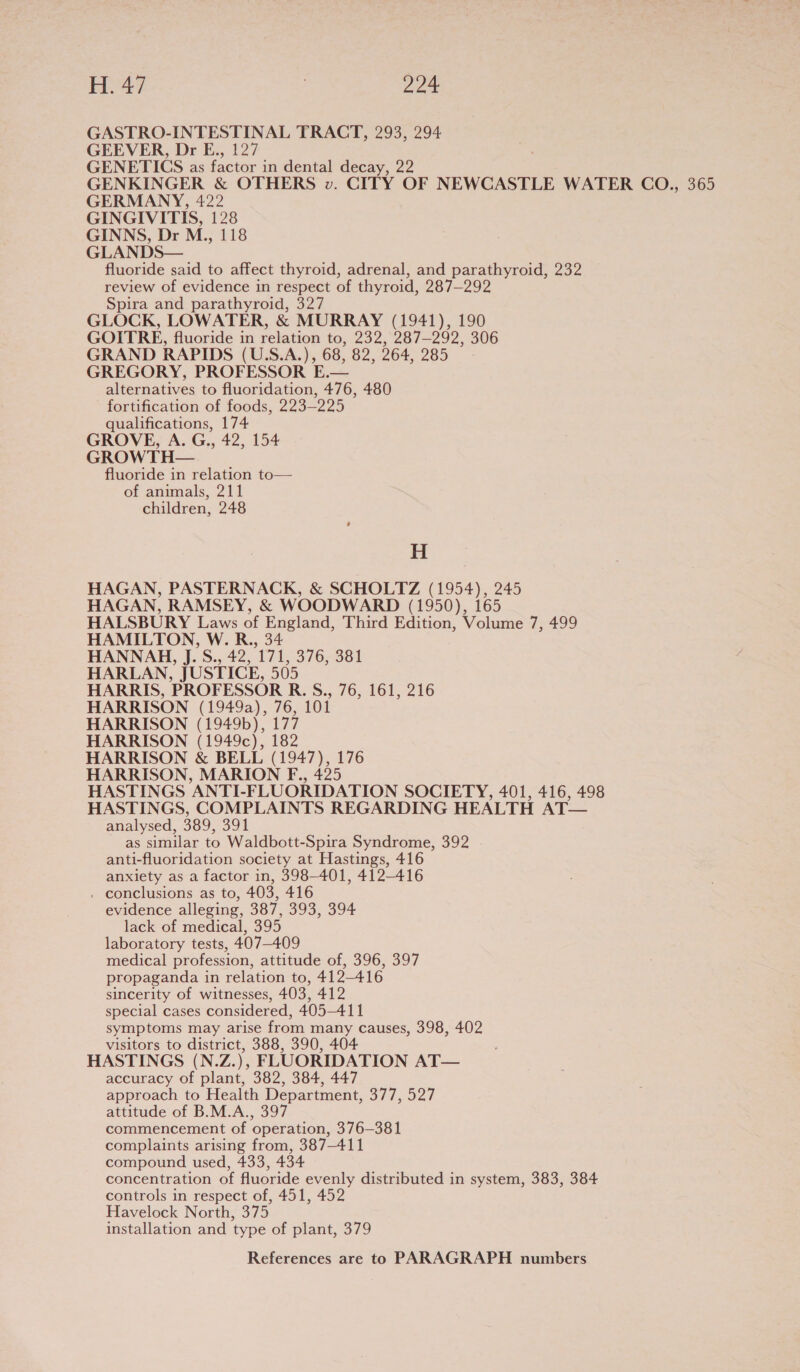 H.47 Pa GASTRO-INTESTINAL TRACT, 293, 294 GEEVER, Dr E., 127 GENETICS as factor in dental decay, 22 GENKINGER &amp; OTHERS v. CITY OF NEWCASTLE WATER CO., 365 GERMANY, 422 GINGIVITIS, 128 GINNS, Dr M., 118 GLANDS— fluoride said to affect thyroid, adrenal, and parathyroid, 232 review of evidence in respect of thyroid, 287—292 Spira and parathyroid, 327 GLOCK, LOWATER, &amp; MURRAY (1941), 190 GOITRE, fluoride in relation to, 232, 287-292, 306 GRAND RAPIDS (U.S.A.), 68, 82, 264, 285 GREGORY, PROFESSOR E.— alternatives to fluoridation, 476, 480 fortification of foods, 223—225 qualifications, 174 GROVE, A. G., 42, 154 GROWTH— fluoride in relation to— of animals, 211 children, 248 H HAGAN, PASTERNACK, &amp; SCHOLTZ (1954), 245 HAGAN, RAMSEY, &amp; WOODWARD (1950), 165 HALSBURY Laws of England, Third Edition, Volume 7, 499 HAMILTON, W. R., 34 HANNAH, J. S., 42, 171, 376, 381 HARLAN, JUSTICE, 505 HARRIS, PROFESSOR R. S., 76, 161, 216 HARRISON (1949a), 76, 101 HARRISON (1949b), 177 HARRISON (1949c), 182 HARRISON &amp; BELL (1947), 176 HARRISON, MARION F., 425 HASTINGS ANTI-FLUORIDATION SOCIETY, 401, 416, 498 HASTINGS, COMPLAINTS REGARDING HEALTH AT— analysed, 389, 391 as similar to Waldbott-Spira Syndrome, 392 anti-fluoridation society at Hastings, 416 anxiety as a factor in, 398-401, 412-416 . conclusions as to, 403, 416 evidence alleging, 387, 393, 394 lack of medical, 395 laboratory tests, 407-409 medical profession, attitude of, 396, 397 propaganda in relation to, 412-416 sincerity of witnesses, 403, 412 special cases considered, 405-411 symptoms may arise from many causes, 398, 402 visitors to district, 388, 390, 404 HASTINGS (N.Z.), FLUORIDATION AT— accuracy of plant, 382, 384, 447 approach to Health Department, 377, 527 attitude of B.M.A., 397 commencement of operation, 376—381 complaints arising from, 387-411 compound used, 433, 434 concentration of fluoride evenly distributed in system, 383, 384 controls in respect of, 451, 452 Havelock North, 375 installation and type of plant, 379