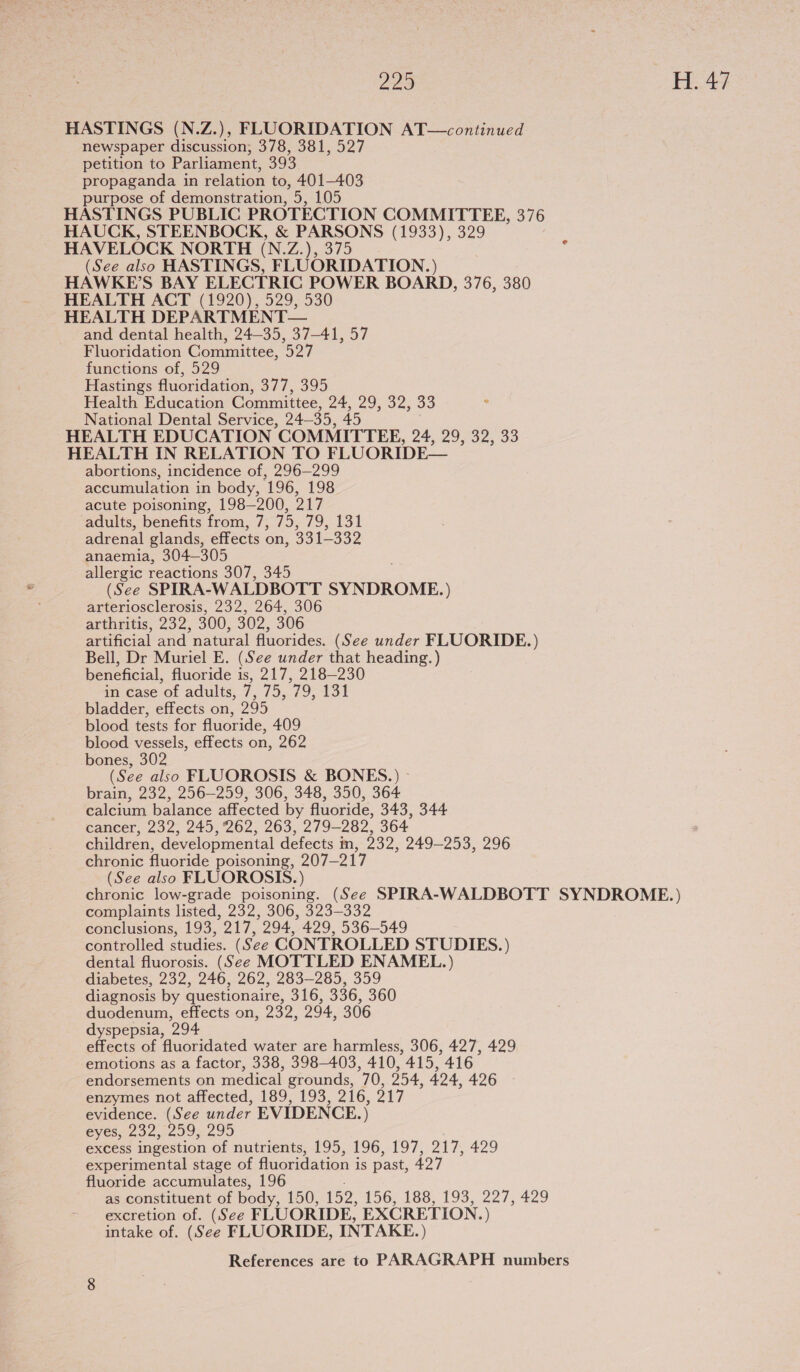 229 Fae HASTINGS (N.Z.), FLUORIDATION AT—continued newspaper discussion; 378, 381, 527 petition to Parliament, 393 propaganda in relation to, 401-403 purpose of demonstration, 5, 105 HASTINGS PUBLIC PROTECTION COMMITTEE, 376 HAUCK, STEENBOCK, &amp; PARSONS (1933), 329 HAVELOCK NORTH (N. Ji SYS) (See also HASTINGS, FLUORIDATION. ) HAWKE'S BAY ELECTRIC POWER BOARD, 376, 380 HEALTH ACT (1920), 529, 530 HEALTH DEPARTMENT— and dental health, 24-35, 37-41, 57 Fluoridation Committee, 527 functions of, 529 Hastings fluoridation, 377, 395 Health Education Committee, 24, 29, 32, 33 : National Dental Service, 24—35, 45 HEALTH EDUCATION COMMITTEE, 24, 29, 32, 33 HEALTH IN RELATION TO FLUORIDE— abortions, incidence of, 296—299 accumulation in body, 196, 198 acute poisoning, 198-200, 217 adults, benefits from, 7, 75, 79, 131 adrenal glands, effects on, 331-332 anaemia, 304—305 allergic reactions 307, 345 (See SPIRA-WALDBOTT SYNDROME. ) arteriosclerosis, 232, 264, 306 arthritis, 232, 300, 302, 306 artificial and natural fluorides. (See under FLUORIDE.) Bell, Dr Muriel E. (See under that heading.) beneficial, fluoride is, 217, 218-230 in case-ol adults, 7, 75,79, 151 bladder, effects on, 295 blood tests for fluoride, 409 blood vessels, effects on, 262 bones, 302 (See also FLUOROSIS &amp; BONES.) - brain, 232, 256-259, 306, 348, 350, 364 calcium balance affected by fluoride, 343, 344 cancer, 232, 245, 262, 263, 279-282, 364 children, developmental defects m, 232, 249-253, 296 chronic fluoride poisoning, 207-217 (See also FLUOROSIS.) chronic low-grade poisoning. (See SPIRA-WALDBOTT SYNDROME.) complaints listed, 232, 306, 323-332 conclusions, 193, 217, 294, 429, 536-549 controlled studies. (See CONTROLLED STUDIES.) dental fluorosis. (See MOTTLED ENAMEL.) diabetes, 232, 246, 262, 283-285, 359 diagnosis by questionaire, 316, 336, 360 duodenum, effects on, 232, 294, 306 dyspepsia, 294 effects of fluoridated water are harmless, 306, 427, 429 emotions as a factor, 338, 398-403, 410, 415, 416 endorsements on medical grounds, 70, 254, 424, 426 enzymes not affected, 189, 193, 216, 217 evidence. (See under EVIDENCE.) eyes, 232, 259, 295 eXCess ingestion of nutrients, 195, 196, 197, 217, 429 experimental stage of fluoridation is past, 427 fluoride accumulates, 196 as constituent of body, 150, 152, 156, 188, 193, 227, 429 excretion of. (See FLUORIDE, EXCRETION. ) intake of. (See FLUORIDE, INTAKE.)