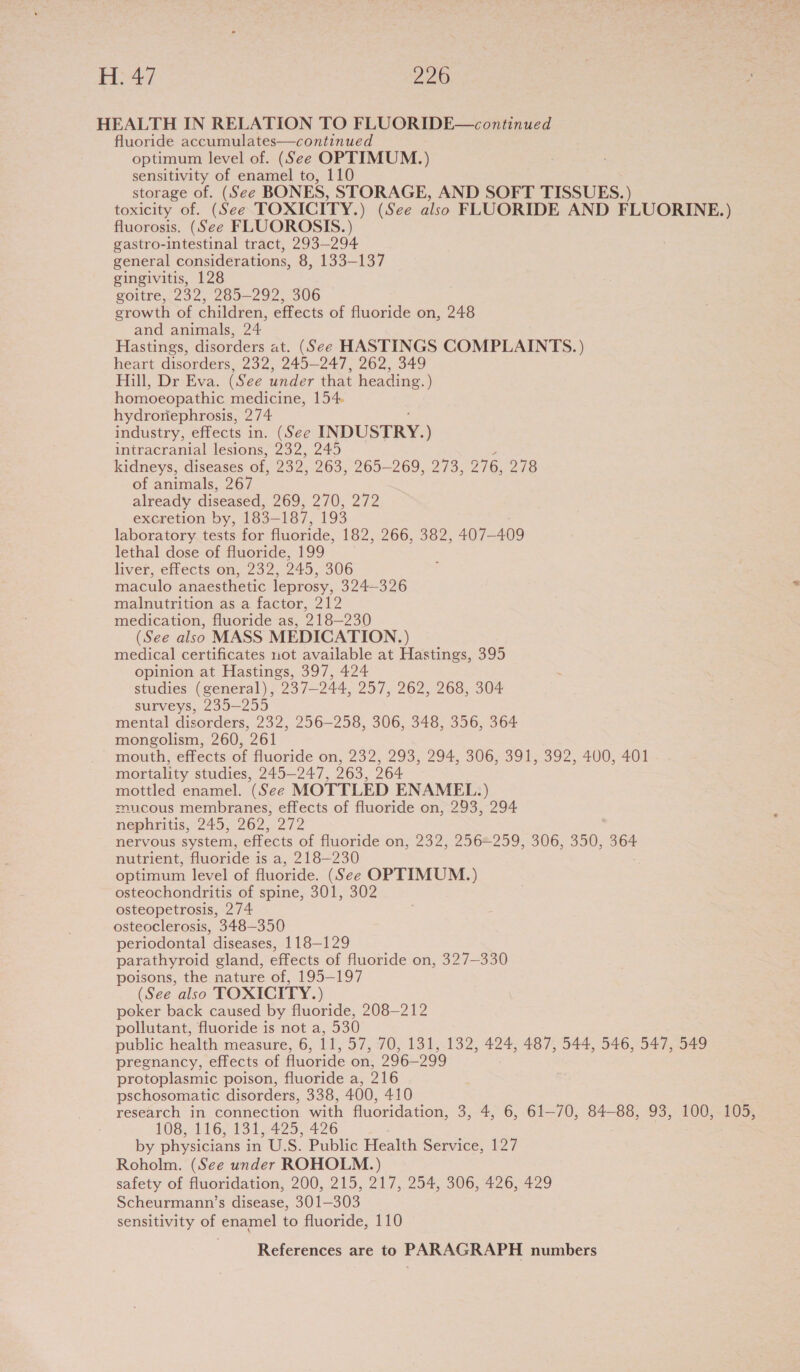 HEALTH IN RELATION TO FLUORIDE—continued fluoride accumulates—continued optimum level of. (See OPTIMUM.) sensitivity of enamel to, 110 storage of. (See BONES, STORAGE, AND SOFT TISSUES.) toxicity of. (See TOXICITY.) (See also FLUORIDE AND FLUORINE.) fluorosis. (See FLUOROSIS.) gastro-intestinal tract, 293-294 general considerations, 8, 133-137 gingivitis, 128 goitre, 232, 285-292, 306 growth of children, effects of fluoride on, 248 and animals, 24 Hastings, disorders at. (See HASTINGS COMPLAINTS. ) heart disorders, 232, 245-247, 262, 349 Hill, Dr Eva. (See under that heading.) homoeopathic medicine, 154 hydronephrosis, 274 industry, effects in. (See INDUSTRY.) intracranial lesions, 232, 245 kidneys, diseases of, 239. 263, 265-269, 273, 276, 278 of animals, 267 already diseased, 269, 270; 272 excretion by, 133— 187, 193 laboratory tests for fluoride, 182, 266, 382, 407— 409 lethal dose of fluoride, 199 liver, effects on, 232, 945, 306 maculo anaesthetic leprosy, 324—326 malnutrition as a factor, 212 medication, fluoride as, 218-230 (See also MASS MEDICATION.) medical certificates not available at Hastings, 395 opinion at Hastings, 397, 424 studies (general), 237-244, 257, 262, 268, 304 surveys, 235-255 mental disorders, 232, 256-258, 306, 348, 356, 364 mongolism, 260, 261 mouth, effects of fluoride on, 232, 293, 294, 306, 391, 392, 400, 401 mortality studies, 245-247, 263, 264 mottled enamel. (See MOTTLED ENAMEL.) mucous membranes, effects of fluoride on, 293, 294 nephritis, 245, 262,.272 nervous system, effects of fluoride on, 232, 2562259, 306, 350, 364 nutrient, fluoride is a, 218—230 optimum level of fluoride. (See OPTIMUM.) osteochondritis of spine, 301, 302 osteopetrosis, 274 osteoclerosis, 348-350 periodontal diseases, 118-129 parathyroid gland, effects of fluoride on, 327-330 poisons, the nature of, 195-197 (See also TOXICITY.) poker back caused by fluoride, 208-212 pollutant, fluoride is not a, 530 public health measure, 6, it, 57, 70, 131, 132, 424, 487, 544, 546, 547, 549 pregnancy, effects of fluoride on, 296-29 99 protoplasmic poison, fluoride a, 216 pschosomatic disorders, 338, 400, 410 research in connection with fluoridation, 3, 4, 6, 61-70, 84-88, 93, 100, 105, 108, 116, 131, 425, 426 by physicians in U.S. Public Health Service, 127 Roholm. (See under ROHOLM.) safety of fluoridation, 200, 215, 217, 254, 306, 426, 429 Scheurmann’s disease, 301—303 sensitivity of enamel to fluoride, 110