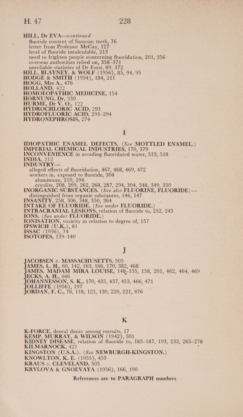 HILL, Dr EVA—continued fluoride content of Samoan teeth, 76 letter from Professor McCay, 127 level of fluoride incalculable, 213 need to frighten people concerning fluoridation, 201, 356 overseas authorities relied on, 358—371 unreliable statistics of Dr F orst, 89, 372 HILL, BLAYNEY, &amp; WOLF (1956), 85, 94, 95 HODGE &amp; SMITH (1954), 184, 211 HOGG, Mrs A., 476 HOLLAND, 422 HOMOEOPATHIC MEDICINE, 154 HORNUNG, Dr, 359 HURME, Dr V. O., 122 HYDROCHLORIC ACID, 293 HYDROFLUORIC ACID, 293-294 HYDRONEPHROSIS, 274 I IDIOPATHIC ENAMEL DEFECTS. (See MOTTLED ENAMEL.) IMPERIAL CHEMICAL INDUSTRIES, 170, 379 INCONVENIENCE in avoiding fluoridated water, 513, 518 INDIA, 212 INDUSTRY— alleged effects of fluoridation, 467, 468, 469, 472 workers in, exposed to fluoride, 304 aluminium, 210, 294 cryolite, 208, 209, 262, 268, 287, 294, 304, 348, 349, 350 INORGANIC SUBSTANCES. &amp; ee also FLUORINE, FLUORIDE) — distinguished from organic substances, 146, 147 INSANITY, 258, 306, 348, 350, 364 INTAKE OF FLUORIDE. (See under FLUORIDE. ) INTRACRANIAL LESIONS, relation of fluoride to, 232, 245 IONS. (See under FLUORIDE.) IONISATION, toxicity in relation to degree of, 157 IPSWICH (U.K.), 81 ISSAC (1956), 74 ISOTOPES, 139-140 5 JACOBSEN v. MASSACHUSETTS, 505 JAMES, L. H., 60, 142, 163, 166, 170, 382, 468 JAMES, MADAM MIRA LOUISE, 148-155, 158, 201, 462, 464, 469 JECKS, A. H., 466 JOHANNESSON, S. K., 170, 435, 437, 453, 466, 471 JOLLIFFE (1956), 197 JORDAN, F. C., 76, 118, 121, 130, 220, 221, 476 K K-FORCE, dental decay among recruits, 17 KEMP, MURRAY, &amp; WILSON (1942), 301 KIDNEY DISEASE, relation of fluoride to, 183-187, 193, 232, 265-— 278 KILMARNOCK, 491 KINGSTON (U.S.A.). (See NEWBURGH-KINGSTON.) KNOWLTON, K. E. (1955), 453 KRAUS v. CLEVELAND, 505 KRYLOVA &amp; GNOEVAYA (1956), 166, 190