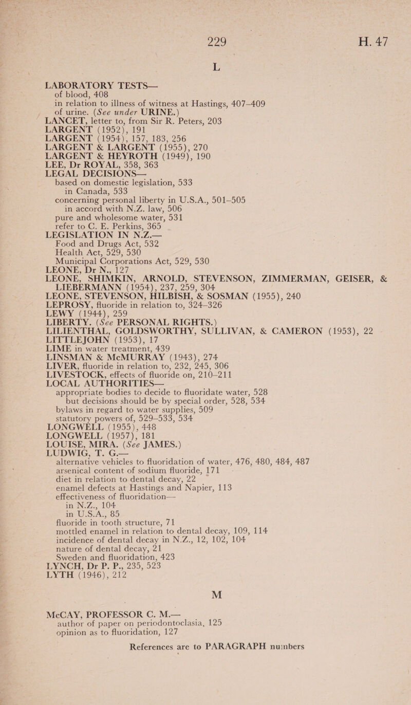 ie a ae LABORATORY TESTS— of blood, 408 in relation to illness of witness at Hastings, 407-409 . of urine. (See under URINE.) LANCET, letter to, from Sir R. Peters, 203 LARGENT (1952), 191 LARGENT (1954), 157, 183, 256 LARGENT &amp; LARGENT (1955), 270 LARGENT &amp; HEYROTH (1949), 190 LEE, Dr ROYAL, 358, 363 LEGAL DECISIONS— based on domestic legislation, 533 in Canada, 533 concerning personal liberty in U.S.A., 501-505 in accord with N,Z. law, 506 pure and wholesome water, 531 refer to C. E. Perkins, 365 LEGISLATION IN N.Z.— Food and Drugs Act, 532 Health Act, 529, 530 Municipal Corporations Act, 529, 530 LEONE, Dr N., 127 LEONE, SHIMKIN, ARNOLD, STEVENSON, ZIMMERMAN, GEISER, &amp; LIEBERMANN (1954), 237, 259, 304 LEONE, STEVENSON, HILBISH, &amp; SOSMAN (1955), 240 LEPROSY, fluoride in relation to, 324—326 LEWY (1944), 259 LIBERTY. (See PERSONAL RIGHTS.) LILIENTHAL, GOLDSWORTHY, SULLIVAN, &amp; CAMERON (1953), 22 LITTLEJOHN (1953), 17 LIME in water treatment, 439 LINSMAN &amp; McMURRAY (1943), 274 LIVER, fluoride in relation to, 232, 245, 306 LIVESTOCK, effects of fluoride on, 210-211 LOCAL AUTHORITIES— appropriate bodies to decide to fluoridate water, 528 but decisions should be by special order, 528, 534 bylaws in regard to water supplies, 509 statutory powers of, 529-533, 534 LONGWELL (1955), 448 LONGWELL (1957), 181 LOUISE, MIRA. (See JAMES.) LUDWIG, T. G.— alternative vehicles to fluoridation of water, 476, 480, 484, 487 arsenical content of sodium fluoride, 171 diet in relation to dental decay, 22 enamel defects at Hastings and Napier, 113 effectiveness of fluoridation— in N.Z., 104 in U.S.A., 85 fluoride in tooth structure, 71 mottled enamel in relation to dental decay, 109, 114 incidence of dental decay in N.Z., 12, 102, 104 nature of dental decay, 21 Sweden and fluoridation, 423 LYNCH, Dr-P. P., 235, 523 LYTH (1946), 212 M McCAY, PROFESSOR C. Mi author of paper on periodontoclasia, 125 opinion as to fluoridation, 127