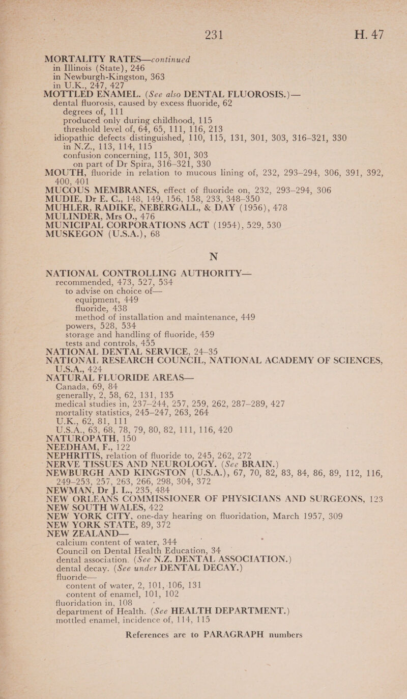  Zou H. 47 MORTALITY RATES—continued in Illinois (State), 246 in Newburgh-Kingston, 363 in U.K., 247, 427 MOTTLED ENAMEL. (See also DENTAL FLUOROSIS.)— dental fluorosis, caused by excess fluoride, 62 degrees of, 111 produced only during childhood, 115 threshold level of, 64, 65, 111, 116, 213 idiopathic defects distinguished, 110, 149; 131, 307, 303-316-3216 330 inN Zed S114, 115 confusion concerning, 115; 301, 303 on part of Dr Spira, 316-321, 330 MOUTH, fluoride in relation to mucous lining of, 232, 293-294, 306, 391, 392, 400, 401 MUCOUS MEMBRANES, effect of fluoride on, 232, 293-294, 306 MUDIE, Dr E. C., 148, 149, 156, 158, 233, 348-350 MUHLER, RADIKE, NEBERGALL, &amp; DAY (1956), 478 MULINDER, Mrs O., 476 MUNICIPAL CORPORATIONS ACT (1954), 529, 530 MUSKEGON (U.S.A.), 68 N NATIONAL CONTROLLING AUTHORITY— recommended, 473, 527, 534 to advise on choice of— equipment, 449 fluoride, 438 method of installation and maintenance, 449 powers, 528, 534 storage and handling of fluoride, 459 tests and controls, 455 NATIONAL DENTAL SERVICE, 24-35 a as RESEARCH COUNCIL, NATIONAL ACADEMY OF SCIENCES, »S.A., 424 NATURAL FLUORIDE AREAS— Canada, 69, 84 generally, 2, 58, 62, 131, 135 medical studies in, 237-244, 257, 259, 262, 287-289, 427 mortality statistics, 245-247, 263, 264 WK. 02,. OF 111 iS .A.. 63, 00; 76, 79, 80, 82,411, 116,420 NATUROPATH, 150 NEEDHAM, F., 122 NEPHRITIS, relation of fluoride to, 245, 262, 272 “NERVE TISSUES AND NEUROLOGY. (See BRAIN.) NEWBURGH AND KINGSTON (U.S.A.), 67, 70, 82, 83, 84, 86, 89, 112, 116, 249-253, 257, 263, 266, 298, 304, 372 NEWMAN, Dr J. L., 235, 484 NEW ORLEANS COMMISSIONER OF PHYSICIANS AND SURGEONS, 123 NEW SOUTH WALES, 422 NEW YORK CITY, one-day hearing on fluoridation, March 1957, 309 NEW YORK STATE, 89, 372 NEW ZEALAND— calcium content of water, 344 Council on Dental Health Education, 34 — dental association. (See N.Z. DENTAL ASSOCIATION.) dental decay. (See under DENTAL DECAY.) fluoride— content of water, 2, 101,-106, 131 content of enamel, 101, 102 fluoridation in, 108 department of Health. See HEALTH DEPARTMENT.) mottled enamel, incidence of, 114, 115 2
