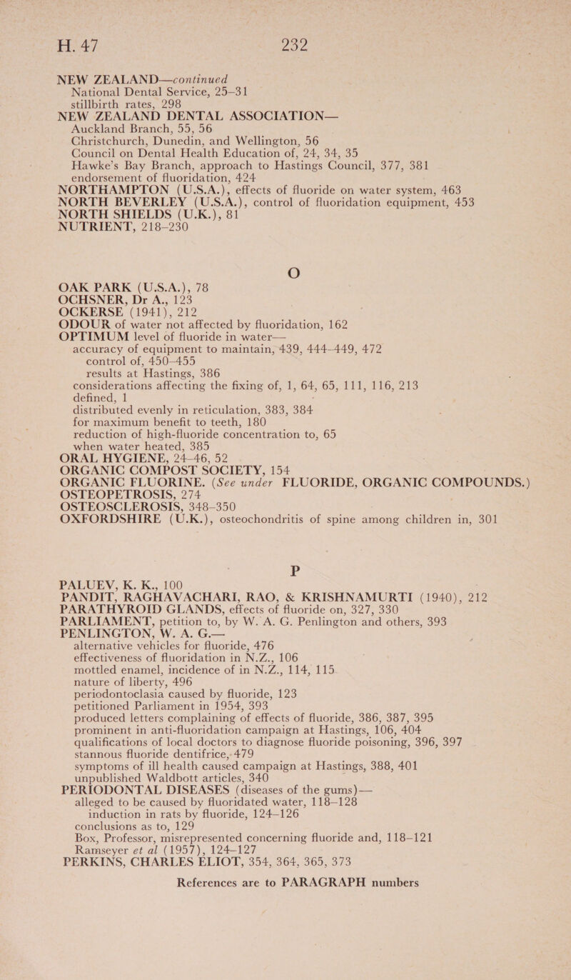 H.47 oa NEW ZEALAND—continued National Dental Service, 25-31 stillbirth rates, 298 NEW ZEALAND DENTAL ASSOCIATION— Auckland Branch, 55, 56 Christchurch, Dunedin, and Wellington, 56 Council on Dental Health Education of, 24, 34, 35 Hawke’s Bay Branch, approach to Hastings Council, 377, 381 endorsement of fluoridation, 424 NORTHAMPTON (U.S.A.), effects of fluoride on water system, 463 NORTH BEVERLEY (U.S.A.), control of fluoridation equipment, 453 NORTH SHIELDS (U.K.), 81 NUTRIENT, 218-230 O OAK PARK (U.S.A.), 78 OCHSNER, Dr A., 123 OCKERSE (1941), 212 ODOUR of water not affected by fluoridation, 162 OPTIMUM level of fluoride in water— accuracy of equipment to maintain, 439, 444-449, 472 control of, 450-455 results at Hastings, 386 considerations affecting the fixing of, 1, 64, 65,4708 6213 defined, 1 distributed evenly in reticulation, 383, 384 for maximum benefit to teeth, 180 reduction of high-fluoride concentration to, 65 when water heated, 385 ORAL HYGIENE, 24—46, 52 ORGANIC COMPOST SOCIETY, 154 ORGANIC FLUORINE. (See under FLUORIDE, ORGANIC COMPOUNDS. ) OSTEOPETROSIS, 274 OSTEOSCLEROSIS, 348-350 OXFORDSHIRE (U.K.), osteochondritis of spine among children in, 301 P PALUEV, K. K., 100 PANDIT, RAGHAVACHARI, RAO, &amp; KRISHNAMURTI (1940), 212 PARATHYROID GLANDS, effects of fluoride on, 327, 330 PARLIAMENT, petition to, by W. A. G. Penlington and others, 393 PENLINGTON, W. A. G.— alternative vehicles for fluoride, 476 effectiveness of fluoridation in N.Z., 106 mottled enamel, incidence of in N.Z., 114, 115 nature of liberty, 496 periodontoclasia caused by fluoride, 123 petitioned Parliament in 1954, 393 produced letters complaining of effects of fluoride, 386, 387, 395 prominent in anti-fluoridation campaign at Hastings, 106, 404 qualifications of local doctors to diagnose fluoride poisoning, 596;,397 stannous fluoride dentifrice, 479 symptoms of ill health caused campaign at Hastings, 388, 401 unpublished Waldbott articles, 340 PERIODONTAL DISEASES (diseases of the gums)— alleged to be caused by fluoridated water, 118-128 induction in rats by fluoride, 124—126 conclusions as to, 129 Box, Professor, misrepresented concerning fluoride and, 118-121 Ramseyer et al (1957), 124-127 PERKINS, CHARLES ELIOT, 354, 364, 365, 373