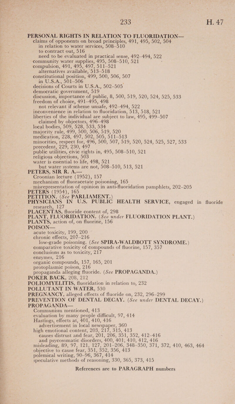 PERSONAL RIGHTS IN RELATION TO FLUORIDATION— claims of opponents on broad principles, 491, 495, 502, 504 in relation to water services, 508—510 to contract out, 516 need to be evaluated in practical sense, 492-494, 522 ~ community water supplies, 495, 508— 510, Bal compulsion, 491, 495, 497, 511-521 alternatives available, 513-518 constitutional position, 499, 500, 506, 507 in U.S.A., 501-506 decisions of Courts in U.S.A., 502-505 democratic government, 519 discussion, importance of public, 8, 500, 519, 520, 524, 525, 533 freedom of choice, 491-495, 498 not relevant if scheme unsafe, 492-494, 522 inconvenience in relation to fluoridation, O13, O18. 52 1 liberties of the individual are subject to law, 495, 499-507 claimed by objectors, 496—498 local bodies, 509, 528,533; 334 majority rule, 499, 500, 506, 519, 520 medication, 228, 497, 502, 505, 511-513 minorities, respect for, 496, 500, DOU 910 D209 24, 925,527, 939 precedent, 229, 230; 497 public utilities, civic rights in, 495, 508-510, 521 religious objections, 503 water is essential to life, 498, 521 but water systems are not, 508-510, 513, 521 PETERS, SIR R. A.— Croonian lecture (1952), 157 mechanism of fluoracetate poisoning, 165 misrepresentation of opinion in anti-fluoridation pamphlets, 202-205 PETERS (1954), 165 PETITION. (See PARLIAMENT.) PHYSICIANS IN U.S. PUBLIC HEALTH SERVICE, engaged in fluoride research, 127 PLACENTAS, fluoride content of, 298 PLANT, FLUORIDATION. (See under FLUORIDATION PLANT.) PLANTS, action of, on fluorine, 156 POISON— acute toxicity, 199, 200 chronic effects, 207-216 low-grade poisoning. (See SPIRA-WALDBOTT SYNDROME.) comparative toxicity of compounds of fluorine, 157, 357 conclusions as to toxicity, 217 enzymes, 216 organic compounds, 157, 165, 201 protoplasmic poison, 216 propaganda alleging fluoride. (See PROPAGANDA.) POKER BACK, 208, 212 POLIOMYELITIS, fluoridation in relation to, 232 POLLUTANT IN WATER, 530 PREGNANCY, alleged effects of fluoride on, 232, 296-299 PREVENTION OF DENTAL DECAY. (See under DENTAL DECAY.) PROPAGANDA— Communism mentioned, 413 evaluation by many people difficult, 97, 414 Hastings, effects at, 401, 410, 416 advertisement in local newspaper, 360 high emotional content, 203, 217, 315, 413 causes distrust and fear, 201, 206, 351, 352, 412-416 and psycosomatic disorders, 400, 401, 410, a1. 416 misleading, 89, 97, 121, ihe 201-206, 348350, 371, 372, 410, 463, 464 - objective to cause fear, 351, 352, 356, 413 polemical writing, 90— 96, 367, 414 speculative methods of reasoning, 330, 365, 373, 415