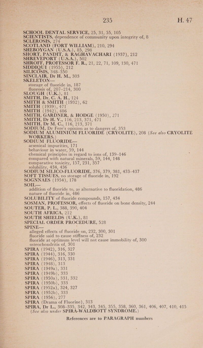  : 239 vale be as SCHOOL DENTAL SERVICE, 25, 31, 55, 105 SCIENTISTS, dependence of community upon integrity of, 8 SCLEROSIS, 274 SCOTLAND (FORT WILLIAM), 210, 294 SHEBOYGAN (U.S.A.), 85, 298 SHORT, PANDIT, &amp; RAGHAVACHARI (1937), 212 SHREVEPORT (U.S.A.), 502 SHROFF, PROFESSOR F. R., 21, 22, 71, 109, 130, 471 SIDDIQUI (1955), 212 SILICOSIS, 348-350 SINCLAIR, Dr H. M., 303 SKELETON— storage of fluoride in, 187 fluorosis of, 207-214, 300 SLOUGH (U.K.), 81 SMITH, Dr, C. A. H., 124 SMITH &amp; SMITH (1932), 62 SMITH (1939), 471 SMITH (1942), 486 SMITH, GARDNER, &amp; HODGE (1950), 271 SMITH, Dr H.V., 116,213, 371,471 SMITH, Dr M. C., 116, 213, 371 SODIUM, Dr Fere’s opinion as to dangers of, 353 SODIUM ALUMINIUM FLUORIDE (CRYOLITE), 208 (See also CRYOLITE WORKERS. ) SODIUM FLUORIDE— arsenical impurities, 171 behaviour in water, 59, 144 chemical principles in regard to ions of, 139-146 : compared with natural minerals, 59, 144, 148 comparative toxicity, 157, 231, 357 solubility, 434, 436 SODIUM SILICO-FLUORIDE, 376, 379, 381, 433-437 SOFT TISSUES, no storage of fluoride in, 192 SOGNNAES (1954), 178 SOIL— addition of fluoride to, as alternative to fluoridation, 486 nature of fluoride in, 486 SOLUBILITY of fluoride compounds, 157, 434 SOSMAN, PROFESSOR, effects of fluoride on bone density, 244 SOUTER, P. L., 388, 390, 404 SOUTH AFRICA, 212 SOUTH SHIELDS (U.K.), 8 SPECIAL ORDER PROCEDURE, 528 SPINE— - alleged effects of fluoride on, 232, 300, 301 fluoride said to cause stiffness of, 232 fluoride at optimum level will not cause immobility of, 300 osteochondritis of, 301 SPIRA (1942), 316, 327 SPIRA (1944), 316, 330 SPIRA (1946), 313, 331 SPIRA (1948), 313 SPIRA (1949a), 331 SPIRA (1949b), 333 SPIRA (1950a), 331, 332 . SPIRA (1950b), 333 SPIRA (1952a), 324, 327 SPIRA (1952b), 333 SPIRA (1956), 277 ; SPIRA (Drama of Fluorine), 313 SPIRA, Dr L., 308-335, 342, 343, 345, 355, 358, 360, 361, 406, 407, 410, 415 (See ‘also under SPIRA-WALDBOTT SYNDROME. )