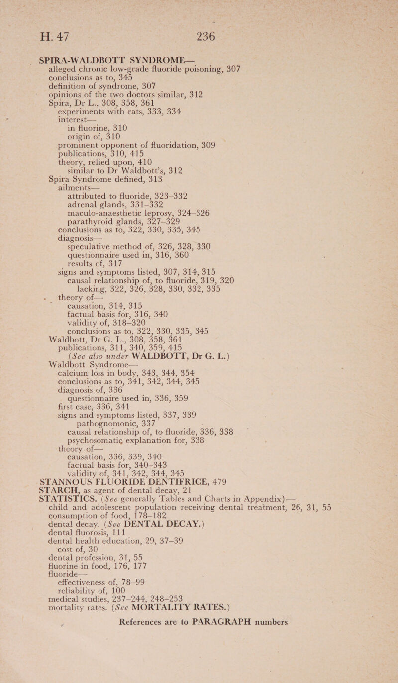 SPIRA-WALDBOTT SYNDROME— alleged chronic low-grade fluoride poisoning, 307 conclusions as to, 345 definition of syndrome, 307 opinions of the two doctors similar, 312 Spira, Dr L., 308, 358, 361 experiments with rats, 333, 334 interest— in fluorine, 310 origin of, 310 prominent opponent of fluoridation, 309 publications, 310, 415 theory, relied upon, 410 similar to Dr Waldbott’s, 312 Spira Syndrome defined, oils ailments— attributed to fluoride, 323-332 adrenal glands, 331-332 maculo-anaesthetic leprosy, 324-326 parathyroid glands, 327-329 conclusions as to, 322, 330, 335, 345 diagnosis— speculative method of, 326, 328, 330 questionnaire used in, 316, 360 results of, 317 signs and symptoms listed, 307, 314, 315 causal relationship of, to fluoride, 319, 320 lacking, 322,°326,-328, 330; 632, 595 - theory of— -,,.. Causation, 314, 315 factual basis for, 316, 340 validity of, 318-320 conclusions as to, 322, 330, 335, 345 Waldbott, Dr G. L., 308, 358, 361 publications, 311, 340, 359, 415 (See also under WALDBOTT, Dr G. L.) Waldbott Syndrome— calcium: loss in body, 343, 344, 354 conclusions as to, 341, 342, 344, 345 diagnosis of, 336 questionnaire used in, 336, 359 first case, 336, 341 signs and symptoms listed, 337, 339 pathognomonic, 337 causal relationship of, to fluoride, 336, 338 psychosomatic explanation for, 338 theory of— causation, 336, 339, 340 factual basis for, 340-343 validity of, 341, 342, 344, 345 -STANNOUS FLUORIDE DENTIFRICE, 479 STARCH, as agent of dental decay, 21 STATISTICS. (See generally Tables and Charts in Appendix) — ‘child and adolescent population receiving dental treatment, 26, 31, 55 consumption of food, 178-182 dental decay. (See DENTAL DECAY.) dental fluorosis, 111 dental health education, 29, 37-39 cost of, 30 dental profession, 31, 55 fluorine in food, 176, 177 fluoride— effectiveness of, 78—99 reliability of, 100 medical studies, 237-244, 248-253 mortality rates. (See MORTALITY RATES.)