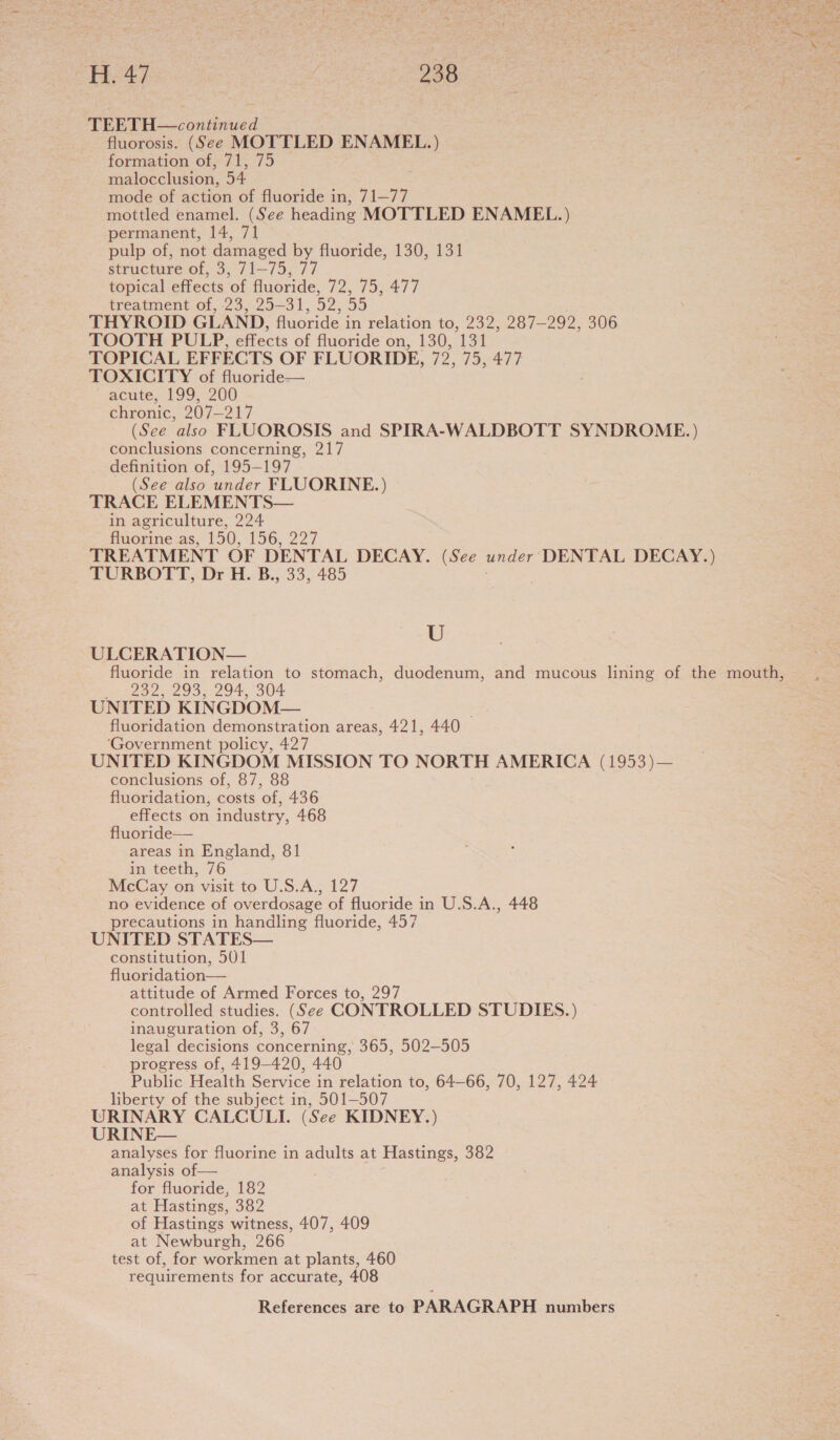 ay or ae he H. 47 | 28 | me : TEETH—continued fluorosis. (See MOTTLED ENAMEL.) . formation of, 71, 75 : malocclusion, 54 mode of action of fluoride in, 71—77 mottled enamel. (See heading MOTTLED ENAMEL.) permanent, 14, 71 pulp of, not damaged by fluoride, 130, 131 structure of, 3, 71-75, 77 topical effects of fluoride, 72, 75, 477 treatment of, 23, 25-31, 52, 55 THYROID GLAND, fluoride in relation to, 232, 287-292, 306 TOOTH PULP, effects of fluoride on, 130, 131 TOPICAL EFFECTS OF FLUORIDE, 72, 75, 477 TOXICITY of fluoride— acute, 199, 200 chronic, 207-217 (See also FLUOROSIS and SPIRA-WALDBOTT SYNDROME. ) conclusions concerning, 217 definition of, 195-197 (See also under FLUORINE.) TRACE ELEMENTS— in agriculture, 224 fluorine as, 150, 156, 227 TREATMENT OF DENTAL DECAY. (See under DENTAL DECAY.) TURBOTT, Dr H. B., 33, 485 . U ULCERATION— fluoride in relation to stomach, duodenum, and mucous lining of the mouth, 232, 293, 294, 304 UNITED KINGDOM— ; fluoridation demonstration areas, 421, 440 ‘Government policy, 427 UNITED KINGDOM MISSION TO NORTH AMERICA (1953)— conclusions of, 87, 88 fluoridation, costs of, 436 effects on industry, 468 fluoride— areas in England, 81 in teeth, 76 McCay on visit to U.S.A., 127 no evidence of overdosage of fluoride in U.S.A., 448 precautions in handling fluoride, 457 UNITED STATES— constitution, 501  attitude of Armed Forces to, 297 controlled studies. (See CONTROLLED STUDIES.) inauguration of, 3, 67 legal decisions concerning, 365, 502-505 progress of, 419-420, 440 Public Health Service in relation to, 64—66, 70, 127, 424 liberty of the subject in, 501-507 URINARY CALCULI. (See KIDNEY.) URINE— analyses for fluorine in adults at Hastings, 382 analysis of — for fluoride, 182 at Hastings, 382 of Hastings witness, 407, 409 at Newburgh, 266 test of, for workmen at plants, 460 requirements for accurate, 408