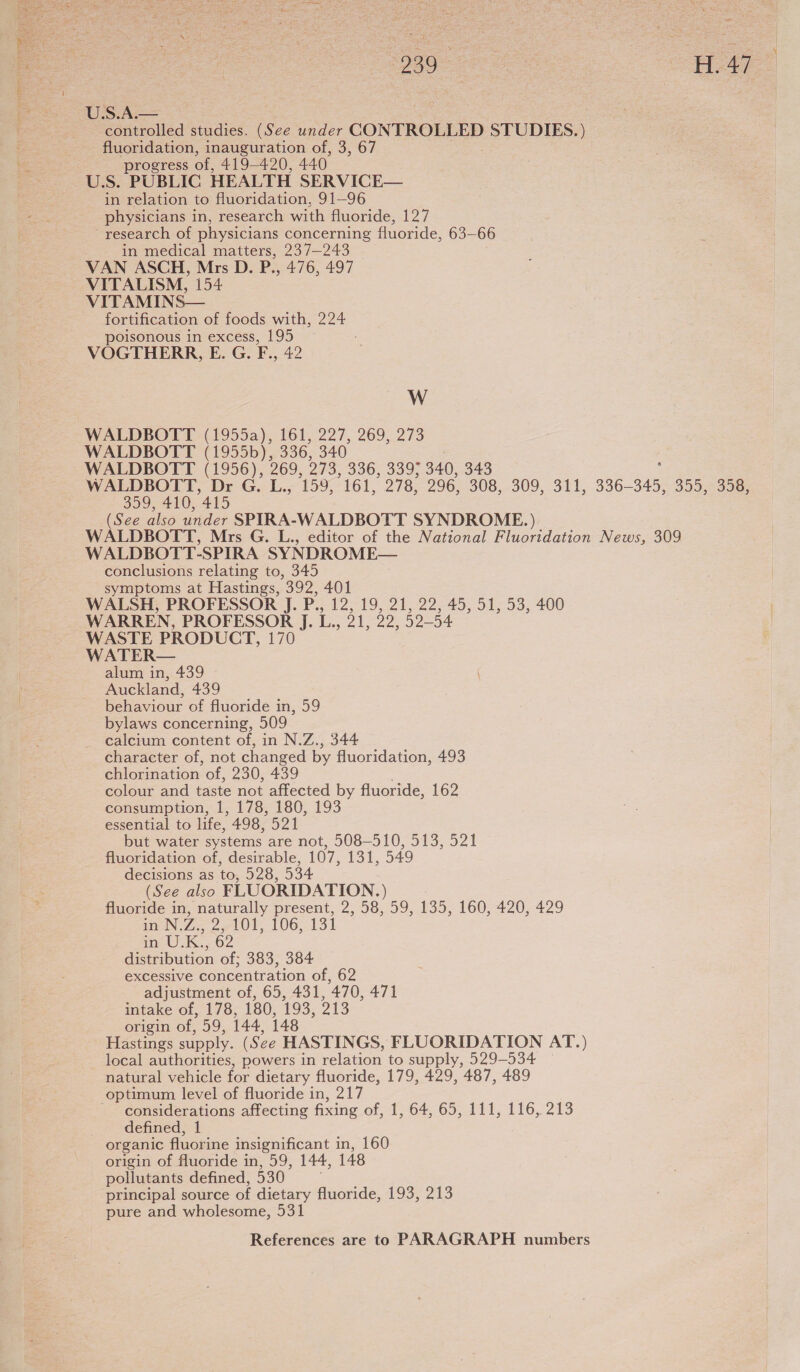  ae #47 U.S.A.— ane | controlled studies. (See under oN STUDIES.) | fluoridation, inauguration of, 3, 67 progress of, 419-420, 440. U.S. PUBLIC HEALTH SERVICE— in relation to fluoridation, 91—96 physicians in, research with fluoride, 127 ~ research of physicians concerning fluoride, 63—66 in medical matters, 237-243 VAN ASCH, Mrs D. P., 476, 497 VITALISM, 154 VITAMINS— fortification of foods with, 224 poisonous in excess, 195 VOGTHERR, E. G. F., 42 W WALDBOTT (1955a), 161, 227, 269, 273 WALDBOTT (1955b), 336, 340 WALDBOTT (1956), 269, 273, 336, 339; 340, 343 WALDBOTT, Dr G. L., 159, 161, 278, 296, 308, 309, 311, 336-345, 355, 358, 359, 410, 415 (See also under SPIRA-WALDBOTT SYNDROME.) WALDBOTT, Mrs G. L., editor of the National Fluoridation News, 309 WALDBOTT-SPIRA SYNDROME— conclusions relating to, 345 : | symptoms at Hastings, 392, 401 WALSH, PROFESSOR J. P., 12, 19, 21, 22, 45, 51, 53, 400 WARREN, PROFESSOR J. L., 21, 22, 52-54 WASTE PRODUCT, 170 WATER— alum in, 439 Auckland, 439 behaviour of fluoride in, 59 bylaws concerning, 509 calcium content of, in N.Z., 344 character of, not changed by fluoridation, 493 chlorination of, 230, 439 colour and taste not affected by fluoride, 162 consumption, 1, 178, 180, 193 essential to life, 498, 21 but water systems are not, 508-510, 513, 521 fluoridation of, desirable, 107, 131, 549 decisions as to, 528, 534 (See also FLUORIDATION. ) fluoride in, naturally present, 2, 58, 59, 135, 160, 420, 429 in N.Z. eo oe Ol 106,131 mae) Ks, . distribution of; 383, 384 excessive concentration of, 62 adjustment of, 65, 431, 470, 471 intake of, 178, 180, 193, 213 origin of, 59, 144, 148 Hastings supply. (See HASTINGS, FLUORIDATION AT.) local authorities, powers in relation to supply, 529-534 natural vehicle for dietary fluoride, 179, 429, 487, 489 optimum level of fluoride in, 217 - considerations affecting fixing of 1, 64, 65,111,116, 213 defined, 1 organic fluorine insignificant in, 160 origin of fluoride in, 59, 144, 148 pollutants defined, 530 principal source of dietary fluoride, 193, 213 pure and wholesome, 531