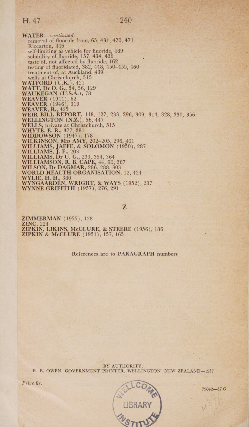  as np hog thea Oba aba : Ha? Mane eRe: UR oaly aaa ya} 4 as pt J nes Nn Cah ne: E » $ ee tess yi “ t b Z x ba iY ¥ e  — ‘ ta Ne . : ‘ ak 5 ae ; ‘ es Le aie WP at 6 (erie “e P ¥ a mre | 3 oe Sri ‘ 4.4 f : a 4 | - \ wus j OVA 3 f ; 7 ; io : Gl Ady | | v4 i ; ‘ A : 2 Pee ee 2 ear» aG WATER—continued . removal of fluoride from, 65, 431, 470, 471 Riccarton, 446 self-limiting as vehicle for fluoride, 489 solubility of fluoride, 157, 434, 436 taste of, not affected by fluoride, 162 testing of fluoridated, 382, 448, 450-455, 460 treatment of, at Auckland, 439 wells at Christchurch, 515 WATFORD (U.K.), 421 WATT, Dr D. G., 54, 56, 129 WAUKEGAN (US.A.), 78 WEAVER (1944), 62 ~ WEAVER (1946), 319 WEAVER, R., 425 im WEIR BILL REPORT, 118, 127, 233, 296, 309, 314, 328, 330, 356 peer WELLINGTON (N.Z.), 56,447 ae WELLS, private at Christchurch, 515 WHYTE, E. R., 377, 381 ; WIDDOWSON (1947), 178 WILKINSON, Mrs AMY, 202-205, 296, 401 WILLIAMS, JAFFE, &amp; SOLOMON (1950), 287 WILLIAMS, J. F., 203 - WILLIAMS, Dr U. G., 233, 354, 364 - WILLIAMSON, R. B. CAPE, 44, 90, 367 WILSON, Dr DAGMAR, 286, 288, 303 WORLD HEALTH ORGANISATION, 12, 424 WYLIE, H. H., 380 | WYNGAARDEN, WRIGHT, &amp; WAYS (1952), 287 WYNNE GRIFFITH (1957), 276, 291 aoe  } | Hae y; =, ate fom ay It Z } ZIMMERMAN (1955), 128 ZINC, 224 2 ZIPKIN, LIKINS, McCLURE, &amp; STEERE (1956), 186 a4 ZIPKIN &amp; McCLURE (1951), 157, 165 References are to PARAGRAPH numbers     BY AUTHORITY: R. E. OWEN, GOVERNMENT PRINTER, WELLINGTON NEW ZEALAND—1957 Price 8s. 4 | a _ . ¥. SAC Om 79042—S71G = aoe / &lt;a. e a = { minPp s a z 4 LISGRARY \/ tah \ ae ee \% Pe Vg a