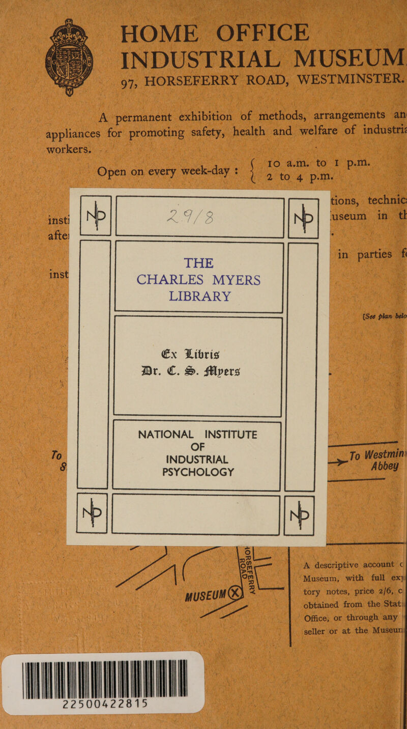 HOME OFF ICE INDUSTRIAL MUSEUM 97, HORSEFERRY ROAD, WESTMINSTER.  A permanent exhibition of methods, arrangements an appliances for promoting safety, health and welfare of industri workers. : 10 a.m. to 1° p.m. Open on every week-day : . 2 to 4 p.m. tions, technic: ‘useum in tl in parties fe CHARLES MYERS LIBRARY {See plan belo Ex Libris Br. €. S. Flyers NATIONAL INSTITUTE OF ——<—<——— INDUSTRIAL oe tk PSYCHOLOGY oe, a tory notes, price 2/6, c me UM obtained from the Stati WRUUNAYQUULE      A descriptive account’ c Museum, with full ex) a S¥OR oy auus34   seller or at the Museu