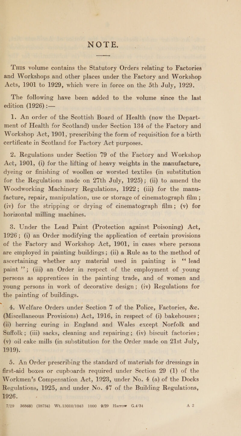 NOTE. a Tus volume contains the Statutory Orders relating to Factories and Workshops and other places under the Factory and Workshop Acts, 1901 to 1929, which were in force on the 5th July, 1929. The following have been added to the volume since the last edition (1926) :— 1. An order of the Scottish Board of Health (now the Depart- ment of Health for Scotland) under Section 184 of the Factory and Workshop Act, 1901, prescribing the form of requisition for a birth certificate in Scotland for Factory Act purposes. 2. Regulations under Section 79 of the Factory and Workshop Act, 1901, (a) for the lifting of heavy weights in the manufacture, dyeing or finishing of woollen or worsted textiles (in substitution for the Regulations made on 27th July, 1925); (ii) to amend the Woodworking Machinery Regulations, 1922; (iii) for the manu- facture, repair, manipulation, use or storage of cinematograph film ; (iv) for the stripping or drying of cinematograph film; (v) for horizontal milling machines. 3. Under the Lead Paint (Protection against Poisoning) Act, 1926; (i) an Order modifying the application of certain provisions of the Factory and Workshop Act, 1901, in cases where persons are employed in painting buildings; (11) a Rule as to the method of ascertaining whether any material used in painting is ‘* lead paint *’?; (ii) an Order in respect of the employment of young persons as apprentices in the painting trade, and of women and young persons in work of decorative design; (iv) Regulations for the painting of buildings. 4. Welfare Orders under Section 7 of the Police, Factories, &amp;c. (Miscellaneous Provisions) Act, 1916, in respect of (i) bakehouses ; Gi) herring curing in England and Wales except Norfolk and Suffolk ; (iii) sacks, cleaning and repairing; (iv) biscuit factories ; (v) oil cake mills (in substitution for the Order made on 21st July, 1919). 5. An Order prescribing the standard of materials for dressings in first-aid boxes or cupboards required under Section 29 (1) of the Workmen’s Compensation Act, 1928, under No. 4 (a) of the Docks Regulations, 1925, and under No. 47 of the Building Regulations, 1926. 7/29 36868) (38734) Wt.13010/1043 1000 9/29 Harrow G.4/34 A 2