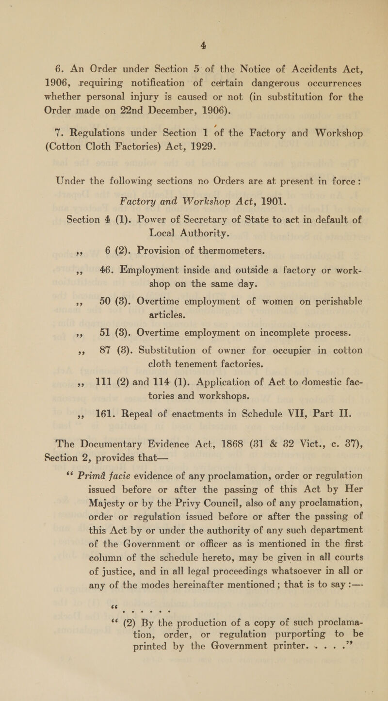 6. An Order under Section 5 of the Notice of Accidents Act, 1906, requiring notification of certain dangerous occurrences whether personal injury is caused or not (in substitution for the Order made on 22nd December, 1906). 7. Regulations under Section 1 of the Factory and Workshop (Cotton Cloth Factories) Act, 1929. Under the following sections no Orders are at present in force: Factory and Workshop Act, 1901. Section 4 (1). Power of Secretary of State to act in default of Local Authority. és 6 (2). Provision of thermometers. », 46. Employment inside and outside a factory or work- shop on the same day. 55 90 (8). Overtime employment of women on perishable articles. 51 (8). Overtime employment on incomplete process. Ne ~ », 87 (8). Substitution of owner for occupier in cotton cloth tenement factories. , i111 (2) and 114 (1). Application of Act to domestic fac- tories and workshops. »5 161. Repeal of enactments in Schedule VII, Part II. “e The Documentary Evidence Act, 1868 (31 &amp; 82 Vict., c. 37), Section 2, provides that— ‘* Prima facie evidence of any proclamation, order or regulation issued before or after the passing of this Act by Her Majesty or by the Privy Council, also of any proclamation, order or regulation issued before or after the passing of this Act by or under the authority of any such department of the Government or officer as is mentioned in the first column of the schedule hereto, may be given in all courts of justice, and in all legal proceedings whatsoever in all or any of the modes hereinafter mentioned ; that is to say :— ‘¢ (2) By the production of a copy of such proclama- tion, order, or regulation purporting to be printed by the Government printer. ....