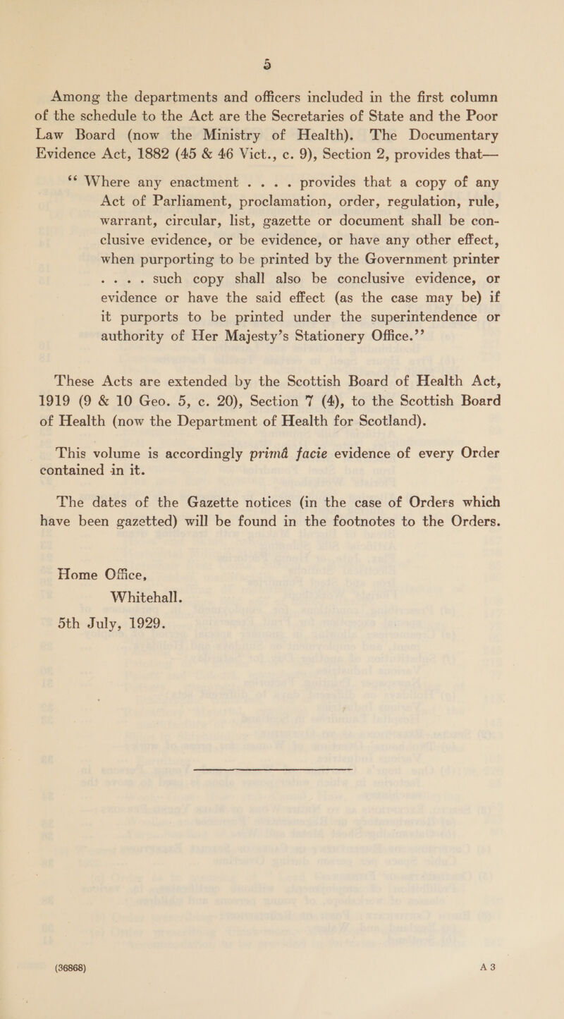 Among the departments and officers included in the first column of the schedule to the Act are the Secretaries of State and the Poor Law Board (now the Ministry of Health). The Documentary Evidence Act, 1882 (45 &amp; 46 Vict., c. 9), Section 2, provides that— ** Where any enactment . .. . provides that a copy of any Act of Parliament, proclamation, order, regulation, rule, warrant, circular, list, gazette or document shall be con- clusive evidence, or be evidence, or have any other effect, when purporting to be printed by the Government printer . such copy shall also be conclusive evidence, or evidence or have the said effect (as the case may be) if it purports to be printed under the superintendence or authority of Her Majesty’s Stationery Office.’’ These Acts are extended by the Scottish Board of Health Act, 1919 (9 &amp; 10 Geo. 5, c. 20), Section 7 (4), to the Scottish Board of Health (now the Department of Health for Scotland). _ge This volume is accordingly prima facie evidence of every Order contained in it. The dates of the Gazette notices (in the case of Orders which have been gazetted) will be found in the footnotes to the Orders. Home Ofice, Whitehall. 5th July, 1929. (36868) A3