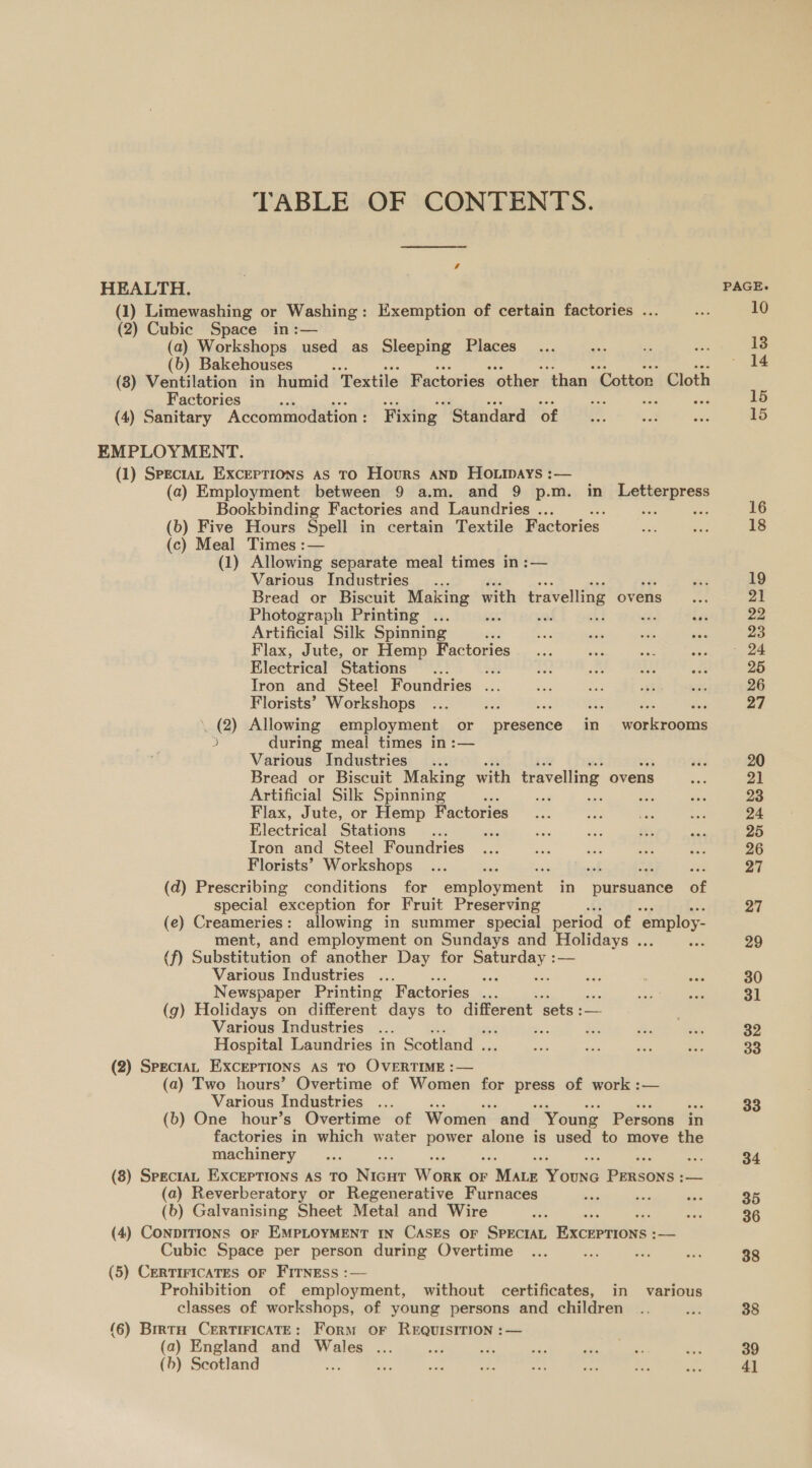 TABLE OF CONTENTS. HEALTH. | PAGE. (1) Limewashing or Washing: Exemption of certain factories ... s 10 (2) Cubic Space in:— (a) Workshops used as Sleeping Places 13 (b) Bakehouses zs 14 (8) Ventilation in humid Textile Factories ‘other ‘than’ ‘Cotton. Cloth Factories ak oH - 15 (4) Sanitary Accommodation : Fixing ‘Standard of _... on ie 15 EMPLOYMENT. (1) SpectaL Exceptions as TO Hours ann HO ipays :— (a) Employment between 9 a.m. and 9 p.m. in denltormress Bookbinding Factories and Laundries ... . = oe 16 (b) Five Hours Spell in certain Textile Factories oi a 18 (c) Meal Times :— (1) Allowing separate meal times in :— Various Industries... ea 19 Bread or Biscuit Making with travelling ovens... 21 Photograph Printing ... buh 7s ae rn Fe 22 Artificial Silk Spinning ‘ Fag sas a ia 23 Flax, Jute, or Hemp Factories... sis ae Aon ee Electrical Stations ... has a iB: A ot 25 Iron and Steel Foundries ... had ne ft re 26 Florists’ Workshops ... eae ae. i; = ed 27 . (2) Allowing employment or presence in workrooms 3 during meal times in :— Various Industries... +s 20 Bread or Biscuit Making with travelling ovens me 21 Artificial Silk Spinning . sa aa By, aes 23 Flax, Jute, or Hemp Factories... ar ve ae 24 Electrical Stations... es sah oe oe Sr 25 Iron and Steel Foundries ... sis eee an ees 26 Florists’ Workshops ... ae = at er. 27 (d) Prescribing conditions for emplosmment in pursuance of special exception for Fruit Preserving 27 (e) Creameries: allowing in summer special period of ‘employ- ment, and employment on Sundays and Holidays ... am 29 (f) Substitution of another Day for sistas — Various Industries ... ‘ eis : bas 30 Newspaper Printing Factories ... ae ae 31 (g) Holidays on different days to different sets :— Various Industries ... noe ih a a 32 Hospital Laundries in Scotland . sis sae aut oe 33 (2) SpectAL EXCEPTIONS AS TO OVERTIME :— (a) Two hours’ Overtime of Women for press of work :— Various Industries ... 33 (b) One hour’s Overtime of Women and “Young Persons in factories in which water BOE | alone is used to move the machinery... be 34 (8) SpectAL EXCEPTIONS AS TO Nias Wonk OF » Wine Touws Penson: = (a) Reverberatory or Regenerative Furnaces ae re ae 35 (b) Galvanising Sheet Metal and Wire et ec 36 (4) CONDITIONS OF EMPLOYMENT IN CASES OF SPECIAL Browns = Cubic Space per person during Overtime ... om oe i 38 (5) CERTIFICATES OF FITNESS :— Prohibition of employment, without certificates, in various classes of workshops, of young persons and children .. AS 38 (6) Brrta CERTIFICATE: Form OF REQUISITION :— (a) England and Wales ... = - ay is 3 a 39 (b) Scotland : we Re. ae Se fie Ls ie 4]
