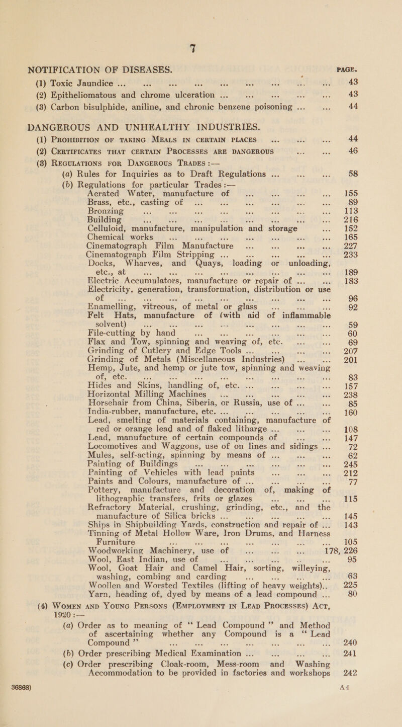 NOTIFICATION OF DISEASES. PAGE. (1) Toxic Jaundice ... ne ay ate f 43 (2) Epitheliomatous and chrome ulceration ... : : : 43 (8) Carbon bisulphide, aniline, and chronic benzene poisoning ... 44 DANGEROUS AND UNHEALTHY INDUSTRIES. (1) PROHIBITION OF TAKING MEALS IN CERTAIN PLACES 44. (2) CERTIFICATES THAT CERTAIN PROCESSES ARE DANGEROUS 46 (8) REGULATIONS FOR DANGEROUS TRADES :— (a) Rules for Inquiries as to Draft Regulations ... 58 (6) Regulations for particular Trades :— Aerated Water, manufacture of 155 Brass, etc., casting of a 89 Bronzing 113 Building Rs ia 216 Celluloid, manufacture, manipulation ‘and storage 152 Chemical works he wii 165 Cinematograph Film Manufacture 227 Cinematograph Film Stripping ... me tke on SP aac: 2: Docks, Wharves, and Quays, panel or ssi i etc., at oe : ate 189 Electric Accumulators, manufacture or “repair of . a 183 Electricity, generation, Panapormalione distribution or use of : 96 Enamelling, vitreous, of metal or glass zs 92 Felt Hats, manufacture of (with aid of inflammable solvent) : ME i es aids bea me 59 File-cutting by hand 60 Flax and Tow, spinning and weaving ‘of, ete. 69 Grinding of Cutlery and Edge Tools .. 207 Grinding of Metals (Miscellaneous Industries) 201 Hemp, Jute, and hemp or jute tow, spinning and weaving of, etc. : ee aa oe Ee 83 Hides and Skins, handling of, ote, 157 Horizontal Milling Machines 238 Horsehair from China, Siberia, or Russia, use of . 85 India-rubber, manufacture, etc. ... ; 160 Lead, smelting of materials containing, manufacture of red or orange lead and of flaked litharge ... 108 Lead, manufacture of certain compounds of : woe JAZ Locomotives and Waggons, use of on lines and sidings 0 72 Mules, self-acting, spinning by means of . 62 Painting of Buildings et 245 Painting of Vehicles with lead  paints 212 Paints and Colours, manufacture of . ee A, 77 Pottery, manufacture and decoration of, making of lithographic transfers, frits or glazes 115 Refractory Material, crushing, grinding, etc., and the manufacture of Silica bricks .. 145 Ships in Shipbuilding Yards, construction and repair of . 143 Tinning of Metal Hollow Ware, Tron Drums, and Harness Furniture ies i x ae. OO Woodworking Machinery, use of ea: cf ae 178, 226 Wool, East Indian, use of 95 Wool, Goat Hair and Camel Hair, ‘sorting, willeying, washing, combing and carding 5 63 Woollen and Worsted Textiles (lifting ‘of heavy weights)... 225 Yarn, heading of, dyed by means of a lead compound . 80 (4) WomEN AND YOUNG PERSONS (EMPLOYMENT IN LEAD PROCESSES) Ate, (a) Order as to meaning of ‘‘ Lead Compound ”’ and Method of ascertaining whether any Compound is a “ Lead Compound ”’ a 240 (b) Order prescribing Medical Heaaiinetios if : wee be, (241 (c) Order prescribing Cloak-room, Mess-room and Washing Accommodation to be provided in factories and workshops 242 A4 36868)