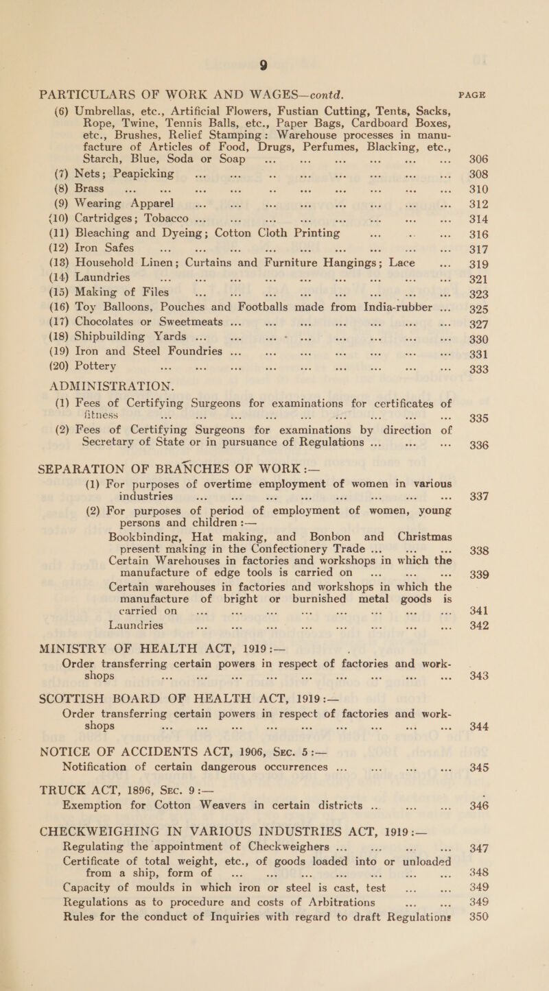 PARTICULARS OF WORK AND WAGES—contd. (6) Umbrellas, etc., Artificial Flowers, Fustian Cutting, Tents, Sacks, Rope, Twine, Tennis Balls, etc., Paper Bags, Cardboard Boxes, etc., Brushes, Relief Stamping: Warehouse processes in manu- facture of Articles of Food, Drugs, Perfumes, BISCRIOE: etc., Starch, Blue, Soda or Soap Ue ses be He (7) Nets; Peapicking (8) Brass (9) Wearing —— (10) Cartridges; Tobacco ... (11) Bleaching and Dyeing; Cotton Cloth Pantne (12) Iron Safes (18) Household Linen; Giitains oud Rurwiture Harigings - Lave (14) Laundries ae Say ae ine cbs “ity (15) Making of Files Lg, (16) Toy Balloons, Pouches afd Footballs made fier, Tadie-eGbiser WA: (17) Chocolates or Sweetmeats ... (18) Shipbuilding Yards ... ae (19) Iron and Steel Foundries ... (20) Pottery ADMINISTRATION. (1) Fees of Certifying Surgeons for examinations for elds of fitness (2) Fees of CateiGrie Surgeons fon “édaminations bax ‘diredtidn of Secretary of State or in pursuance of Regulations ... SEPARATION OF BRANCHES OF WORK :— (1) For purposes of overtime seu aer of women in various industries (2) For purposes of nated “7 soruplawitent, “of women, young persons and children :— Bookbinding, Hat making, and Bonbon and _ Christmas present making in the Confectionery Trade ... Certain Warehouses in factories and workshops in which the manufacture of edge tools is carried on Certain warehouses in factories and workshops in which ihe manufacture of bright or burnished metal goods is carried on sas RE Ria ah we A ase hae Laundries MINISTRY OF HEALTH ACT, 1919 :— Order transferring certain powers in respect of Butatica and work- shops ae BOE a: ae = SCOTTISH BOARD OF HEALTH ACT, 1919:— Order transferring certain powers in respect of factories and work- shops ie ae me bag we NOTICE OF ACCIDENTS ACT, 1906, Sec. 5:— Notification of certain dangerous occurrences ... TRUCK ACT, 1896, Sec. 9:— Exemption for Cotton Weavers in certain districts .. CHECKWEIGHING IN VARIOUS INDUSTRIES ACT, 1919 :— Regulating the appointment of Checkweighers ... Certificate of total weight, etc., of tapoce loaded into or itch ded from a ship, form of... Capacity of moulds in which iron or aunt is ean test Regulations as to procedure and costs of Arbitrations Rules for the conduct of Inquiries with regard to draft wehitdusite PAGE 306 308 310 312 314 316 317 319 321 323 325 327 330 331 333 335 336 337 338 339 341 342 343 344 345 346 347 348 349 349 350
