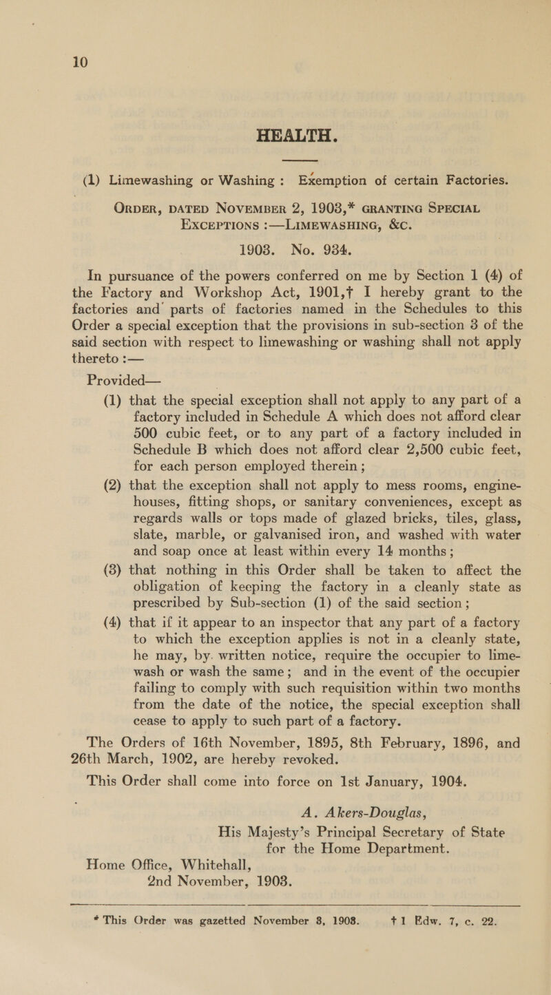 HEALTH.  (1) Limewashing or Washing: Exemption of certain Factories. ORDER, DATED NOVEMBER 2, 1903,* GRANTING SPECIAL EXCEPTIONS :—LIMEWASHING, &amp;C. 1908. No. 934. In pursuance of the powers conferred on me by Section 1 (4) of the Factory and Workshop Act, 1901,¢ I hereby grant to the factories and’ parts of factories named in the Schedules to this Order a special exception that the provisions in sub-section 3 of the said section with respect to limewashing or washing shall not apply thereto :— Provided— ; (1) that the special exception shall not apply to any part of a factory included in Schedule A which does not afford clear 500 cubic feet, or to any part of a factory included in Schedule B which does not afford clear 2,500 cubic feet, for each person employed therein ; (2) that the exception shall not apply to mess rooms, engine- houses, fitting shops, or sanitary conveniences, except as regards walls or tops made of glazed bricks, tiles, glass, slate, marble, or galvanised iron, and washed with water and soap once at least within every 14 months; (8) that nothing in this Order shall be taken to affect the obligation of keeping the factory in a cleanly state as prescribed by Sub-section (1) of the said section ; (4) that if it appear to an inspector that any part of a factory to which the exception applies is not in a cleanly state, he may, by. written notice, require the occupier to lime- wash or wash the same; and in the event of the occupier failing to comply with such requisition within two months from the date of the notice, the special exception shall cease to apply to such part of a factory. The Orders of 16th November, 1895, 8th February, 1896, and 26th March, 1902, are hereby revoked. This Order shall come into force on Ist January, 1904. A. Akers-Douglas, His Majesty’s Principal Secretary of State for the Home Department. Home Office, Whitehall, 2nd November, 1903.