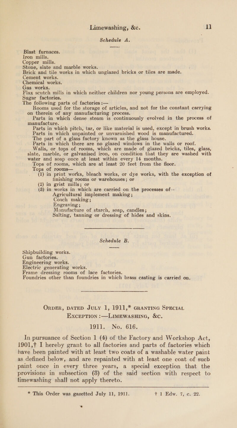 Schedule A. ee Blast furnaces. Tron mills. Copper mills. Stone, slate and marble works. Brick and tile works in which unglazed bricks or tiles are made. Cement works. _ Chemical works. Gas works. Flax scutch mills in which neither children nor young persons are employed. Sugar factories. The following parts of factories :— Rooms used for the storage of articles, and not for the constant carrying on therein of any manufacturing process. Parts in which dense steam is continuously evolved in the process of manufacture. Parts in which pitch, tar, or like material is used, except in brush works. Parts in which unpainted or unvarnished wood is manufactured. The part of a glass factory known as the glass house. Parts in which there are no glazed windows in the walls or roof. Walls, or tops of rooms, which are made of glazed bricks, tiles, glass, slate, marble, or galvanised iron, on condition that they are washed with water and soap once at least within every 14 months. Tops of rooms, which are at least 20 feet from the floor. Tops of rooms— (1) in print works, bleach works, or dye works, with the exception of finishing rooms or warehouses; or (2) in grist mills; or (8) in works in which are carried on the processes of-~ Agricultural implement making ; Coach making; Engraving ; Manufacture of starch, soap, candles; Salting, tanning or dressing of hides and skins. Schedule B. ore Shipbuilding works. Gun factories. Engineering works. Electric generating works. Frame dressing rooms of lace factories. Foundries other than foundries in which brass casting is carried on. ORDER, DATED JULY 1, 1911,* GRANTING SPECIAL EXCEPTION :—LIMEWASHING, &amp;c. 1911. No. 616. In pursuance of Section 1 (4) of the Factory and Workshop Act, 1901,f I hereby grant to all factories and parts of factories which have been painted with at least two coats of a washable water paint as defined below, and are repainted with at least one coat of sucb -paint once in every three years, a special exception that the provisions in subsection (8) of the said section with respect to fimewashing shall not apply thereto.