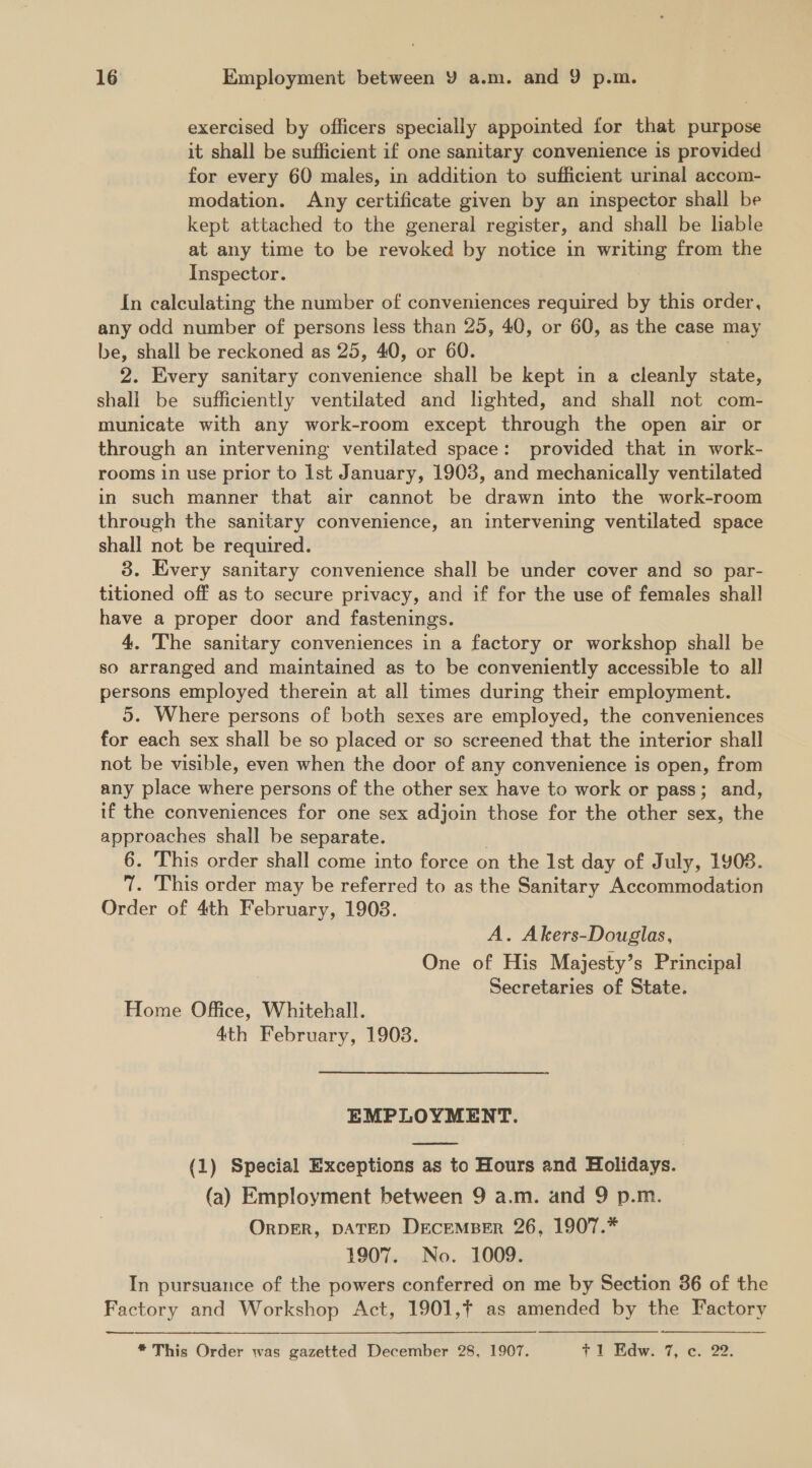 exercised by officers specially appointed for that purpose it shall be sufficient if one sanitary convenience is provided for every 60 males, in addition to sufficient urial accom- modation. Any certificate given by an inspector shall be kept attached to the general register, and shall be liable at any time to be revoked by notice in writing from the Inspector. In calculating the number of conveniences required by this order, any odd number of persons less than 25, 40, or 60, as the case may be, shall be reckoned as 25, 40, or 60. : 2. Every sanitary convenience shall be kept in a cleanly state, shall be sufficiently ventilated and lighted, and shall not com- municate with any work-room except through the open air or through an intervening ventilated space: provided that in work- rooms in use prior to Ist January, 1903, and mechanically ventilated in such manner that air cannot be drawn into the work-room through the sanitary convenience, an intervening ventilated space shall not be required. 3. Every sanitary convenience shall be under cover and so par- titioned off as to secure privacy, and if for the use of females shall have a proper door and fastenings. 4, The sanitary conveniences in a factory or workshop shall be so arranged and maintained as to be conveniently accessible to all persons employed therein at all times during their employment. 5. Where persons of both sexes are employed, the conveniences for each sex shall be so placed or so screened that the interior shall not be visible, even when the door of any convenience is open, from any place where persons of the other sex have to work or pass; and, if the conveniences for one sex adjoin those for the other sex, the approaches shall be separate. | 6. This order shall come into force on the Ist day of July, 1908. 7. This order may be referred to as the Sanitary Accommodation Order of 4th February, 19038. A. Akers-Douglas, One of His Majesty’s Principal Secretaries of State. Home Office, Whitehall. 4th February, 1908. EMPLOYMENT. (1) Special Exceptions as to Hours and Holidays. (a) Employment between 9 a.m. and 9 p.m. ORDER, DATED DecEMBER 26, 1907.* 1907. No. 1009. In pursuance of the powers conferred on me by Section 386 of the Factory and Workshop Act, 1901, as amended by the Factory —_—-  