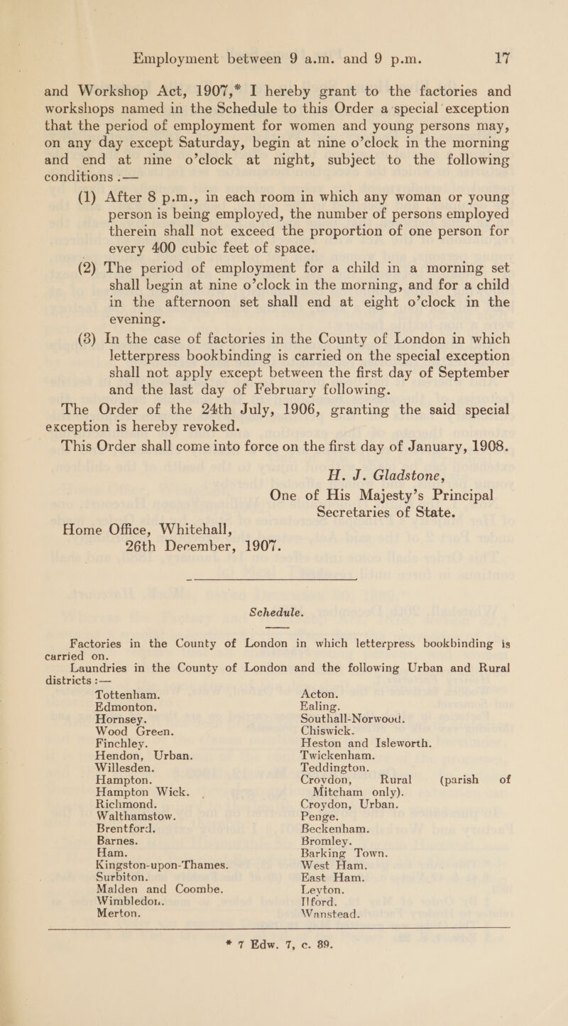 conditions :— evening. H. J. Gladstone, Secretaries of State. carried on. districts :— Tottenham. Edmonton. Hornsey. Wood Green. Finchley. Hendon, Urban. Willesden. Hampton. Hampton Wick. Richmond. Walthamstow. Brentford. Barnes. Ham. Surbiton. Malden and Coombe. Wimbledon. Merton. Acton. Ealing. Southall-Norwoou. Chiswick. Heston and Isleworth. Twickenham. Teddington. Croydon, Rural (parish of Mitcham only). Croydon, Urban. Penge. Beckenham. Bromley. Barking Town. West Ham. East Ham. Leyton. Tlford. Wanstead. 
