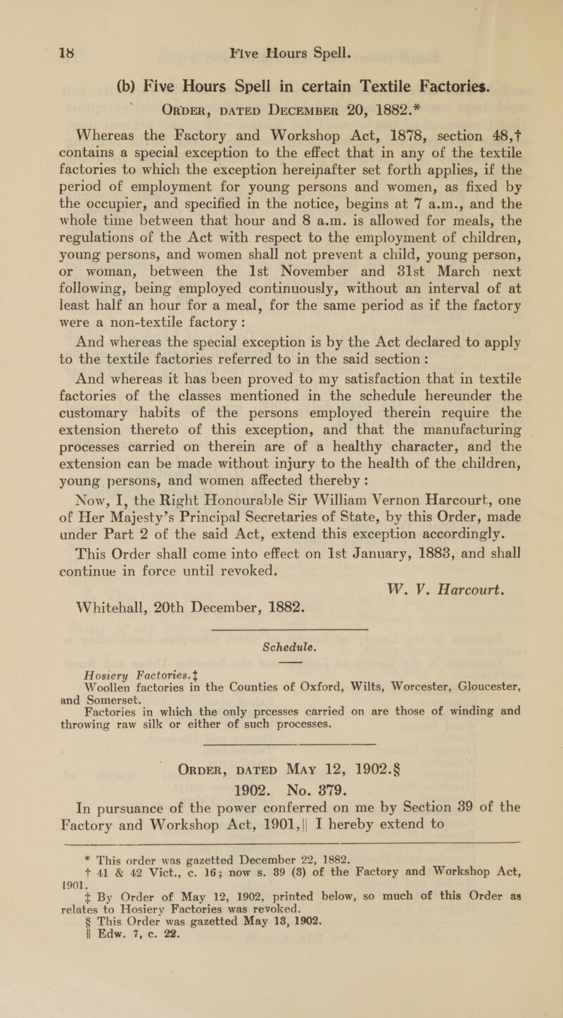 (b) Five Hours Spell in certain Textile Factories. ORDER, DATED DECEMBER 20, 1882.* Whereas the Factory and Workshop Act, 1878, section 48,f contains a special exception to the effect that in any of the textile factories to which the exception hereinafter set forth applies, if the period of employment for young persons and women, as fixed by the occupier, and specified in the notice, begins at 7 a.m., and the whole time between that hour and 8 a.m. is allowed for meals, the regulations of the Act with respect to the employment of children, young persons, and women shall not prevent a child, young person, or woman, between the Ist November and 38lst March next following, being employed continuously, without an interval of at least half an hour for a meal, for the same period as if the factory were a non-textile factory : And whereas the special exception is by the Act declared to apply to the textile factories referred to in the said section : And whereas it has been proved to my satisfaction that in textile factories of the classes mentioned in the schedule hereunder the customary habits of the persons employed therein require the extension thereto of this exception, and that the manufacturing processes carried on therein are of a healthy character, and the extension can be made without injury to the health of the children, young persons, and women affected thereby : Now, I, the Right Honourable Sir William Vernon Harcourt, one of Her Majesty’s Principal Secretaries of State, by this Order, made under Part 2 of the said Act, extend this exception accordingly. This Order shall come into effect on Ist January, 1883, and shall continue in force until revoked. W. V. Harcourt. Whitehall, 20th December, 1882. Schedule. Hosiery Factories.t Woollen factories in the Counties of Oxford, Wilts, Worcester, Gloucester, and Somerset. Factories in which the only prcesses carried on are those of winding and throwing raw silk or either of such processes. ORDER, DATED May 12, 1902.§ 1902. No. 379; In pursuance of the power conferred on me by Section 89 of the Factory and Workshop Act, 1901,| I hereby extend to * This order was gazetted December 22, 1882. + 41 &amp; 42 Vict., c. 16; now s. 89 (8) of the Factory and Workshop Act, 1901. + By Order of May 12, 1902, printed below, so much of this Order as relates to Hosiery Factories was revoked. § This Order was gazetted May 13, 1902. | Edw. 7, c. 22.