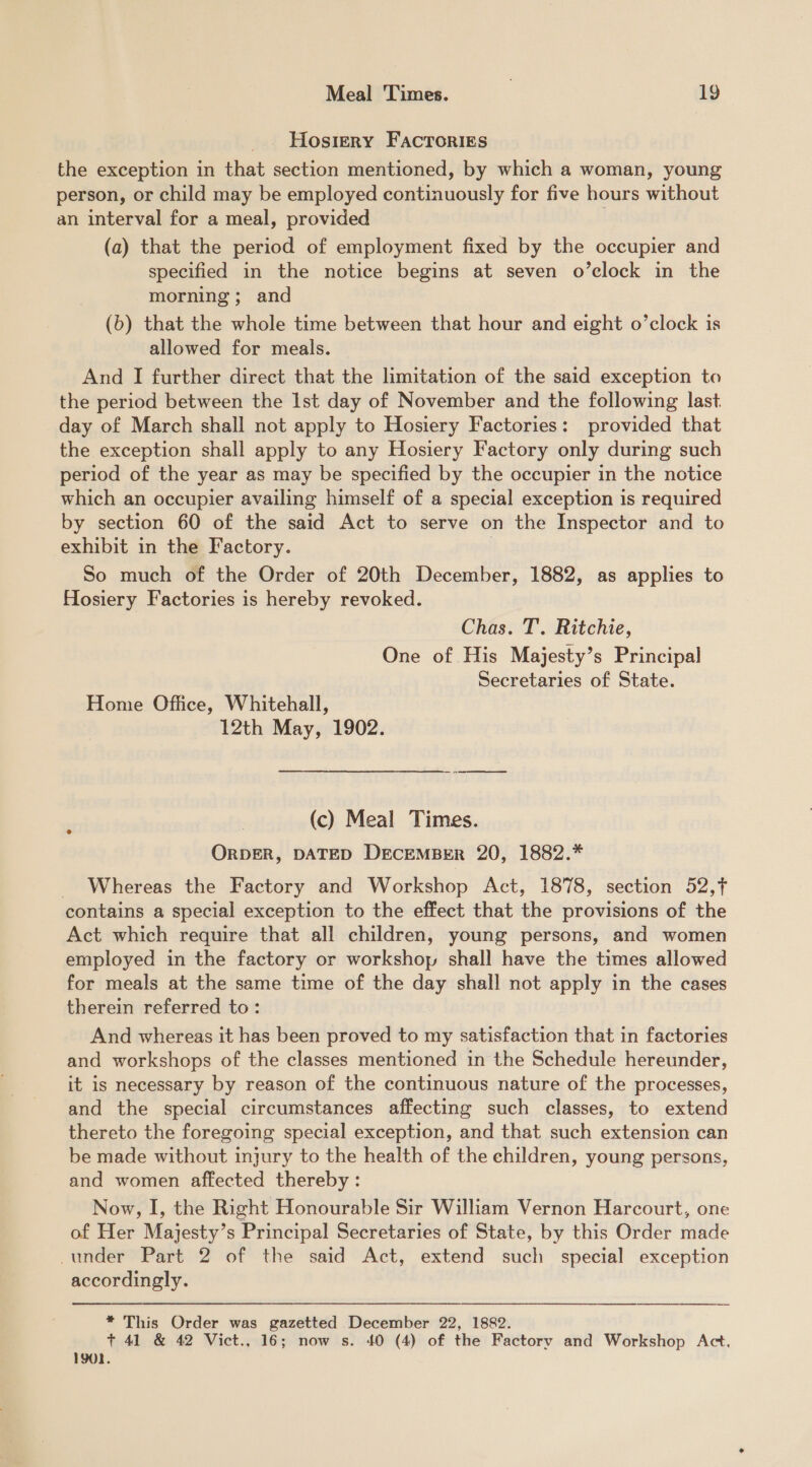 Hosiery FACTORIES the exception in that section mentioned, by which a woman, young person, or child may be employed continuously for five hours without an interval for a meal, provided (a) that the period of employment fixed by the occupier and specified in the notice begins at seven o’clock in the morning; and (6) that the whole time between that hour and eight o’clock is allowed for meals. And I further direct that the limitation of the said exception to the period between the Ist day of November and the following last. day of March shall not apply to Hosiery Factories: provided that the exception shall apply to any Hosiery Factory only during such period of the year as may be specified by the occupier in the notice which an occupier availing himself of a special exception is required by section 60 of the said Act to serve on the Inspector and to exhibit in the Factory. | So much of the Order of 20th December, 1882, as applies to Hosiery Factories is hereby revoked. Chas. T. Ritchie, One of His Majesty’s Principal Secretaries of State. Home Office, Whitehall, 12th May, 1902. ae (c) Meal Times. ORDER, DATED DECEMBER 20, 1882.* Whereas the Factory and Workshop Act, 1878, section 52,7 contains a special exception to the effect that the provisions of the Act which require that all children, young persons, and women employed in the factory or workshop shall have the times allowed for meals at the same time of the day shall not apply in the cases therein referred to: And whereas it has been proved to my satisfaction that in factories and workshops of the classes mentioned in the Schedule hereunder, it is necessary by reason of the continuous nature of the processes, and the special circumstances affecting such classes, to extend thereto the foregoing special exception, and that such extension can be made without injury to the health of the children, young persons, and women affected thereby: Now, I, the Right Honourable Sir William Vernon Harcourt, one of Her Majesty’s Principal Secretaries of State, by this Order made under Part 2 of the said Act, extend such special exception accordingly. * This Order was gazetted December 22, 1882. + 41 &amp; 42 Vict., 16; now s. 40 (4) of the Factory and Workshop Act, 1901.