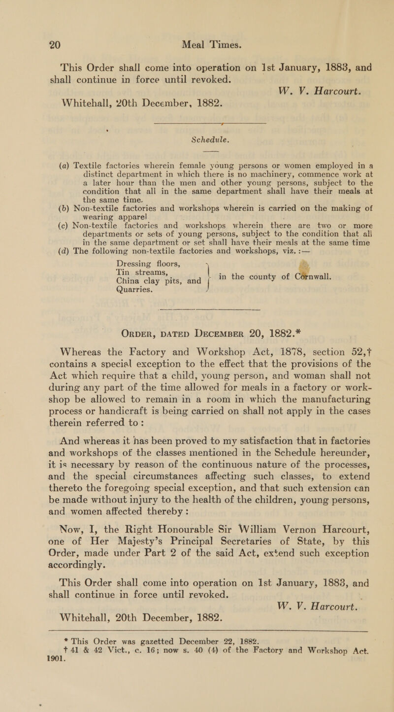 This Order shall come into operation on Ist January, 1883, and shall continue in force until revoked. W. V. Harcourt. Whitehall, 20th December, 1882. a Schedule.  (a) Textile factories wherein female young persons or women employed in a distinct department in which there is no machinery, commence work at a later hour than the men and other young persons, subject to the condition that all in the same department shall have their meals at the same time. (b) Non-textile factories and workshops wherein is carried on the making of wearing apparel (c) Non-textile factories and workshops wherein there are two or more departments or sets of young persons, subject to the condition that all in the same department or set shall have their meals at the same time (d) The following non-textile factories and workshops, viz. :— Dressing floors, Tin streams, China clay pits, af fis in the county of Clowalt. Quarries. | ORDER, DATED DECEMBER 20, 1882.* Whereas the Factory and Workshop Act, 1878, section 52,7 contains a special exception to the effect that the provisions of the Act which require that a child, young person, and woman shall not during any part of the time allowed for meals in a factory or work- shop be allowed to remain in a room in which the manufacturing process or handicraft is being carried on shall not apply in the cases therein referred to: And whereas it has been proved to my satisfaction that in factories and workshops of the classes mentioned in the Schedule hereunder, it is necessary by reason of the continuous nature of the processes, and the special circumstances affecting such classes, to extend thereto the foregoing special exception, and that such extension can be made without injury to the health of the children, young persons, and women affected thereby: Now, I, the Right Honourable Sir William Vernon Harcourt, one of Her Majesty’s Principal Secretaries of State, by this Order, made under Part 2 of the said Act, extend such exception accordingly. This Order shall come into operation on Ist January, 18838, and shall continue in force until revoked. W. V. Harcourt.. Whitehall, 20th December, 1882.  * This Order was gazetted December 22, 1882. +41 &amp; 42 Vict., c. 16; now s. 40 (4) of the Factory and Workshop Act. 1901.