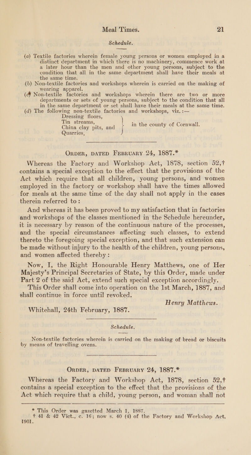 Schedule.  (a) Textile factories wherein female young persons or women employed in a distinct department in which there is no machinery, commence work at a later hour than the men and other young persons, subject to the condition that all in the same department shall have their meals at the same time. (b) Non-textile factories and workshops wherein is carried on the making of wearing apparel. (cY Non-textile factories and workshops wherein there are two or more departments or sets of young persons, subject to the condition that all in the same department or set shall have their meals at the same time. (d) The following non-textile factories and workshops, viz. :— Dressing floors, Tin streams, China clay pits, and in the county of Cornwall. Quarries, ORDER, DATED FEBRUARY 24, 1887.* Whereas the Factory and Workshop Act, 1878, section 52,t contains a special exception to the effect that the provisions of the Act which require that all children, young persons, and women employed in the factory or workshop shall have the times allowed for meals at the same time of the day shall not apply in the cases therein referred to: And whereas it has been proved to my satisfaction that in factories and workshops of the classes mentioned in the Schedule hereunder, it is necessary by reason of the continuous nature of the processes, and the special circumstances affecting such classes, to extend thereto the foregoing special exception, and that such extension can be made without injury to the health of the children, young persons, and women affected thereby : Now, I, the Right Honourable Henry Matthews, one of Her Majesty’s Principal Secretaries of State, by this Order, made under Part 2 of the said Act, extend such special exception accordingly. This Order shall come into operation on the Ist March, 1887, and shall continue in force until revoked. Henry Matthews. Whitehall, 24th February, 1887. Schedule. ann: Non-textile factories wherein is carried on the making of bread or biscuits by means of travelling ovens. ORDER, DATED FEBRUARY 24, 1887.* Whereas the Factory and Workshop Act, 1878, section 52,+ contains a special exception to the effect that the provisions of the Act which require that a child, young person, and woman shall not * This Order was gazetted March 1, 1887. + 41 &amp; 42 Vict., c. 16; now s. 40 (4) of the Factory and Workshop Act, 1901.