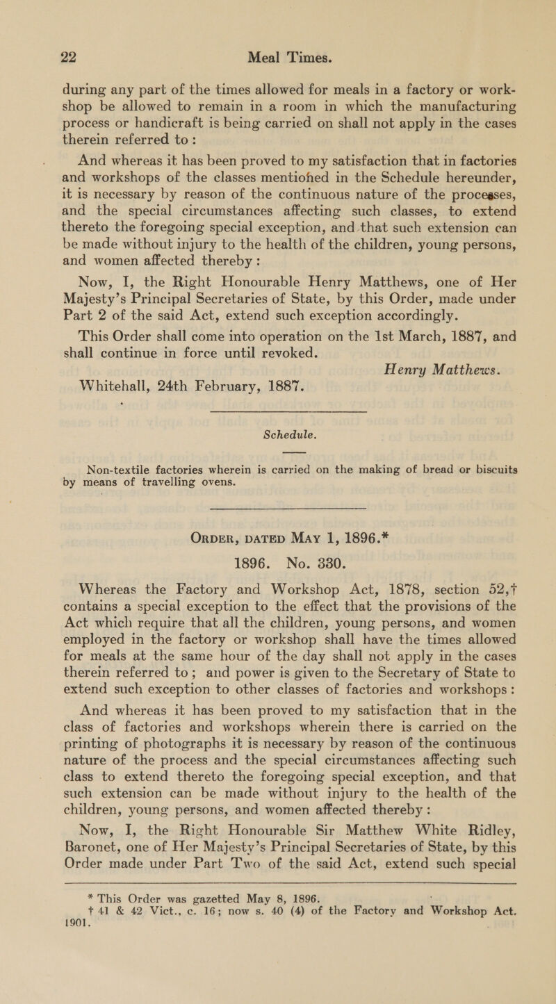 during any part of the times allowed for meals in a factory or work- shop be allowed to remain in a room in which the manufacturing process or handicraft is being carried on shall not apply in the cases therein referred to: And whereas it has been proved to my satisfaction that in factories and workshops of the classes mentiohed in the Schedule hereunder, it is necessary by reason of the continuous nature of the procegses, and the special circumstances affecting such classes, to extend thereto the foregoing special exception, and that such extension can be made without injury to the health of the children, young persons, and women affected thereby : Now, I, the Right Honourable Henry Matthews, one of Her Majesty’s Principal Secretaries of State, by this Order, made under Part 2 of the said Act, extend such exception accordingly. This Order shall come into operation on the Ist March, 1887, and shall continue in force until revoked. Henry Matthews. Whitehall, 24th February, 1887. Schedule. Non-textile factories wherein is carried on the making of bread or biscuits by means of travelling ovens. ORDER, DATED May 1, 1896.* 1896. No. 8380. Whereas the Factory and Workshop Act, 1878, section 52,7 contains a special exception to the effect that the provisions of the Act which require that all the children, young persons, and women employed in the factory or workshop shall have the times allowed for meals at the same hour of the day shall not apply in the cases therein referred to; and power is given to the Secretary of State to extend such exception to other classes of factories and workshops : And whereas it has been proved to my satisfaction that in the class of factories and workshops wherein there is carried on the printing of photographs it is necessary by reason of the continuous nature of the process and the special circumstances affecting such class to extend thereto the foregoing special exception, and that such extension can be made without injury to the health of the children, young persons, and women affected thereby : Now, I, the Right Honourable Sir Matthew White Ridley, Baronet, one of Her Majesty’s Principal Secretaries of State, by this Order made under Part Two of the said Act, extend such special * This Order was gazetted May 8, 1896. +41 &amp; 42 Vict., c. 16; now s. 40 (4) of the Factory and Workshop Act, 1901.