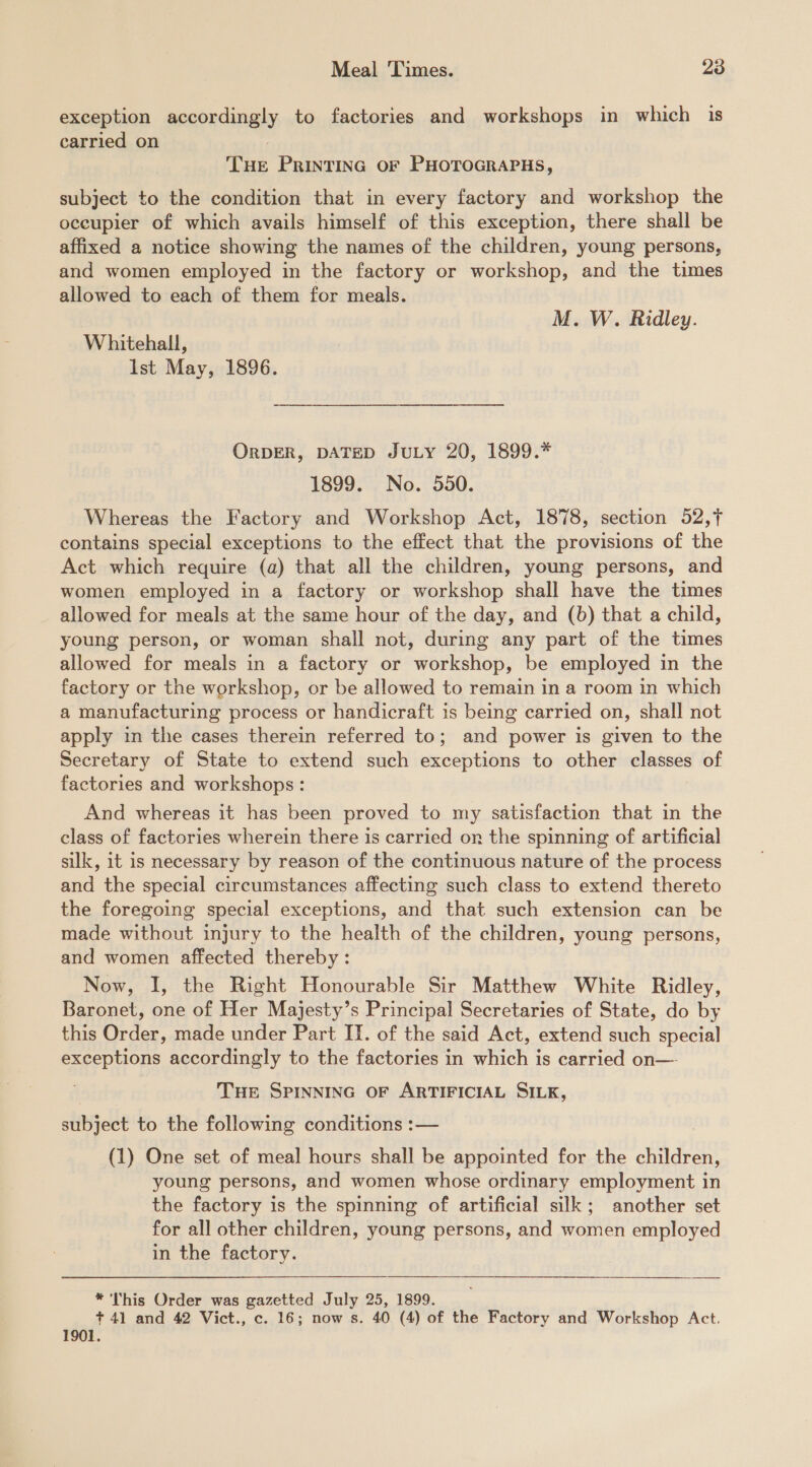 exception accordingly to factories and workshops in which is carried on THe PRINTING OF PHOTOGRAPHS, subject to the condition that in every factory and workshop the occupier of which avails himself of this exception, there shall be affixed a notice showing the names of the children, young persons, and women employed in the factory or workshop, and the times allowed to each of them for meals. M. W. Ridley. Whitehall, Ist May, 1896. ORDER, DATED JULY 20, 1899.* 1899. No. 550. Whereas the Factory and Workshop Act, 1878, section 52,f contains special exceptions to the effect that the provisions of the Act which require (a) that all the children, young persons, and women employed in a factory or workshop shall have the times allowed for meals at the same hour of the day, and (6) that a child, young person, or woman shall not, during any part of the times allowed for meals in a factory or workshop, be employed in the factory or the workshop, or be allowed to remain in a room in which a manufacturing process or handicraft is being carried on, shall not apply in the cases therein referred to; and power is given to the Secretary of State to extend such exceptions to other classes of factories and workshops: And whereas it has been proved to my satisfaction that in the class of factories wherein there is carried on the spinning of artificial silk, it is necessary by reason of the continuous nature of the process and the special circumstances affecting such class to extend thereto the foregoing special exceptions, and that such extension can be made without injury to the health of the children, young persons, and women affected thereby: Now, I, the Right Honourable Sir Matthew White Ridley, Baronet, one of Her Majesty’s Principal Secretaries of State, do by this Order, made under Part II. of the said Act, extend such special exceptions accordingly to the factories in which is carried on— THE SPINNING OF ARTIFICIAL SILK, subject to the following conditions :— (1) One set of meal hours shall be appointed for the children, young persons, and women whose ordinary employment in the factory is the spinning of artificial silk; another set for all other children, young persons, and women employed in the factory. * This Order was gazetted July 25, 1899. + 41 and 42 Vict., c. 16; now s. 40 (4) of the Factory and Workshop Act. 1901.