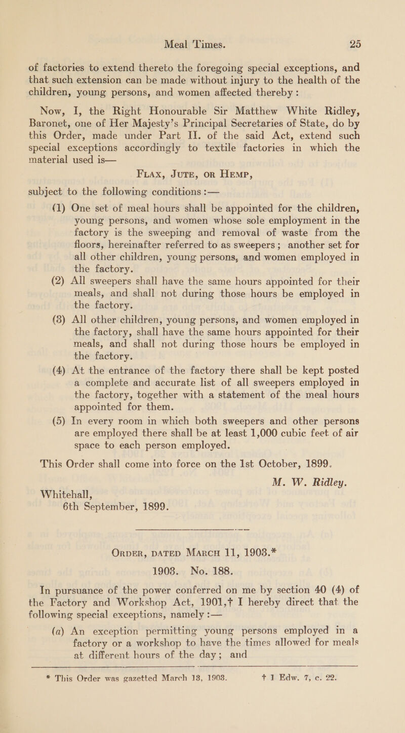 of factories to extend thereto the foregoing special exceptions, and that such extension can be made without injury to the health of the children, young persons, and women affected thereby : Now, I, the Right Honourable Sir Matthew White Ridley, Baronet, one of Her Majesty’s Principal Secretaries of State, do by this Order, made under Part II. of the said Act, extend such special exceptions accordingly to textile factories in which the material used is— FLAx, JUTE, OR Hemp, subject to the following conditions :— (1) One set of meal hours shall be appointed for the children, young persons, and women whose sole employment in the factory is the sweeping and removal of waste from the floors, hereinafter referred to as sweepers; another set for all other children, young persons, and women employed in the factory. (2) All sweepers shall have the same hours appointed for their meals, and shall not during those hours be employed in the factory. (3) All other children, young persons, and women employed in the factory, shall have the same hours appointed for their meals, and shall not during those hours be employed in the factory. | (4) At the entrance of the factory there shall be kept posted a complete and accurate list of all sweepers employed in the factory, together with a statement of the meal hours appointed for them. (5) In every room in which both sweepers and other persons are employed there shall be at least 1,000 cubic feet of air space to each person employed. This Order shall come into force on the Ist October, 1899. M. W. Ridley. Whitehall, 6th September, 1899. OrpER, DATED Marcu 11, 1903.* 1908. No. 188. In pursuance of the power conferred on me by section 40 (4) of the Factory and Workshop Act, 1901,¢ I hereby direct that the following special exceptions, namely :— (a) An exception permitting young persons employed in a factory or a workshop to have the times allowed for meals at different hours of the day; and