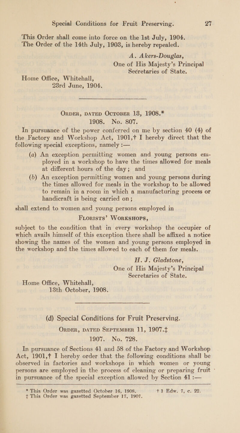 This Order shall come into force on the Ist July, 1904. | The Order of the 14th July, 1908, is hereby repealed. A. Akers-Douglas, One of His Majesty’s Principal Secretaries of State. Home Office, Whitehall, 23rd June, 1904. ORDER, DATED OcToser 18, 1908.* 1908. No. 807. In pursuance of the power conferred on me by section 40 (4) of the Factory and Workshop Act, 1901,¢ I hereby direct that the following special exceptions, namely :— (a) An exception permitting women and young persons em- ployed in a workshop to have the times allowed for meals at different hours of the day; and (b) An exception permitting women and young persons during the times allowed for meals in the workshop to be allowed to remain in a room in which a manufacturing process or handicraft is being carried on; shall extend to women and young persons employed in FLorists’ WORKSHOPS, subject to the condition that in every workshop the occupier of which avails himself of this exception there shall be affixed a notice showing the names of the women and young persons employed in the workshop and the times allowed to each of them for meals. H. J. Gladstone, One of His Majesty’s Principal Secretaries of State. Home Office, Whitehall, 13th October, 1908. (d) Special Conditions for Fruit Preserving. ORDER, DATED SEPTEMBER 11, 1907.4 1907. No. 728. In pursuance of Sections 41 and 58 of the Factory and Workshop Act, 1901,¢ I hereby order that the following conditions shall be observed in factories and workshops in which women or young persons are employed in the process of cleaning or preparing fruit ° in pursuance of the special exception allowed by Section 41 :— * This Order was gazetted October 16, 1908. tie dw. 7) <c- 22: ¢~ This Order was gazetted September 17, 1907.