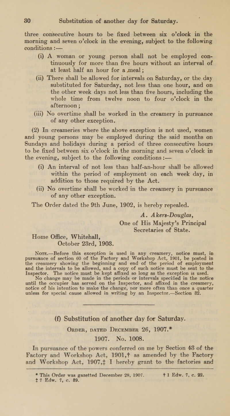 three consecutive hours to be fixed between six o’clock in the morning and seven o’clock in the evening, subject to the following conditions :— (i) A woman or young person shall not be employed con- tinuously for more than five hours without an interval of at least half an hour for a meal; (11) There shall be allowed for intervals on Saturday, or the day substituted for Saturday, not less than one hour, and on the other week days not less than five hours, including the whole time from twelve noon to four o’clock in the afternoon ; (iii) No overtime shall be worked in the creamery in pursuance of any other exception. (2) In creameries where the above exception is not used, women and young persons may be employed during the said months on Sundays and holidays during a period of three consecutive hours to be fixed between six o’clock in the morning and seven o’clock in the evening, subject to the following conditions :— (i) An interval of not less than half-an-hour shall be allowed within the period of employment on each week day, in addition to those required by the Act. (ii) No overtime shall be worked in the creamery in pursuance of any other exception. The Order dated the 9th June, 1902, is hereby repealed. A. Akers-Douglas, One of His Majesty’s Principal Secretaries of State. Home Office, Whitehall, October 28rd, 1903. Nott.—Before this exception is used in any creamery, notice must, in pursuance of section 60 of the Factory and Workshop Act, 1901, be posted in the creamery showing the beginning and end of the period of employment and the intervals to be allowed, and a copy of such notice must be sent to the Inspector. The notice must be kept affixed so long as the exception is used. No change may be made in the periods or intervals specified in the notice until the occupier has served on the Inspector, and affixed in the creamery, notice of his intention to make the change, nor more often than once a quarter unless for special cause allowed in writing by an Inspector.—Section 82. (f) Substitution of another day for Saturday. ORDER, DATED DECEMBER 26, 1907.* 1907. No. 1008. In pursuance of the powers conferred on me by Section 43 of the Factory and Workshop Act, 1901,¢ as amended by the Factory and Workshop Act, 1907,t I hereby grant to the factories and * This Order was gazetted December 28, 1907. t 1 Edw. 7, c. 22. t7 Edw. 7, c. 89.