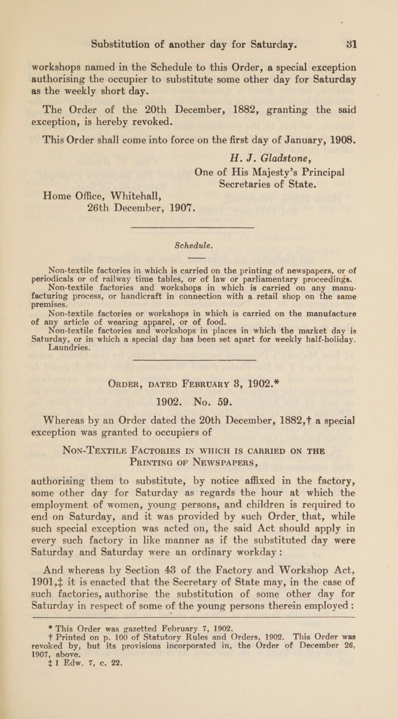 workshops named in the Schedule to this Order, a special exception authorising the occupier to substitute some other day for Saturday as the weekly short day. The Order of the 20th December, 1882, granting the said exception, is hereby revoked. This Order shall come into force on the first day of January, 1908. H. J. Gladstone, One of His Majesty’s Principal Secretaries of State. Home Office, Whitehall, 26th December, 1907. Schedule.  Non-textile factories in which is carried on the printing of newspapers, or of periodicals or of railway time tables, or of law or parliamentary proceedings. Non-textile factories and workshops in which is carried on any manu- facturing process, or handicraft in connection with a retail shop on the same premises. . . Non-textile factories or workshops in which is carried on the manufacture of any article of wearing apparel, or of food. Non-textile factories and workshops in places in which the market day is Saturday, or in which a special day has been set apart for weekly haif-holiday. Laundries. ORDER, DATED FEBRUARY 8, 1902.* 1902. No. 59. Whereas by an Order dated the 20th December, 1882,f a special exception was granted to occupiers of Non-TEXTILE FACTORIES IN WHICH IS CARRIED ON THE PRINTING OF NEWSPAPERS, authorising them to substitute, by notice affixed in the factory, some other day for Saturday as regards the hour at which the employment of women, young persons, and children is required to end on Saturday, and it was provided by such Order, that, while such special exception was acted on, the said Act should apply in every such factory in like manner as if the substituted day were Saturday and Saturday were an ordinary workday: And whereas by Section 48 of the Factory and Workshop Act, 1901, it is enacted that the Secretary of State may, in the case of such factories, authorise the substitution of some other day for Saturday in respect of some of the young persons therein employed : * This Order was gazetted February 7, 1902. + Printed on p. 100 of Statutory Rules and Orders, 1902. This Order was revoked by, but its provisions incorporated in, the Order of December 26, 1907, above.