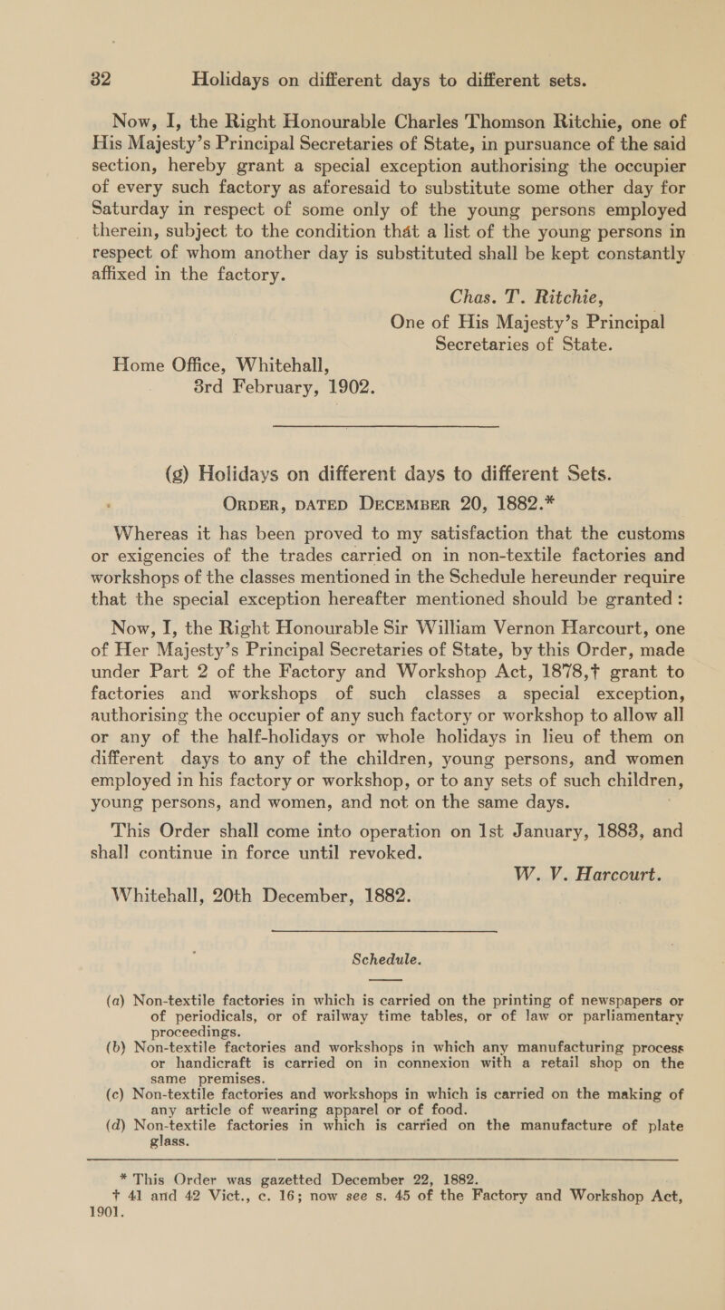 Now, I, the Right Honourable Charles Thomson Ritchie, one of His Majesty’s Principal Secretaries of State, in pursuance of the said section, hereby grant a special exception authorising the occupier of every such factory as aforesaid to substitute some other day for Saturday in respect of some only of the young persons employed therein, subject to the condition that a list of the young persons in respect of whom another day is substituted shall be kept constantly affixed in the factory. Chas. T. Ritchie, One of His Majesty’s Principal Secretaries of State. Home Office, Whitehall, 8rd February, 1902. (s) Holidays on different days to different Sets. ORDER, DATED DECEMBER 20, 1882.* Whereas it has been proved to my satisfaction that the customs or exigencies of the trades carried on in non-textile factories and workshops of the classes mentioned in the Schedule hereunder require that the special exception hereafter mentioned should be granted: Now, I, the Right Honourable Sir William Vernon Harcourt, one of Her Majesty’s Principal Secretaries of State, by this Order, made under Part 2 of the Factory and Workshop Act, 1878,+ grant to factories and workshops of such classes a special exception, authorising the occupier of any such factory or workshop to allow all or any of the half-holidays or whole holidays in lieu of them on different days to any of the children, young persons, and women employed in his factory or workshop, or to any sets of such children, young persons, and women, and not on the same days. This Order shall come into operation on Ist January, 1883, and shall continue in force until revoked. W. V. Harcourt. Whitehall, 20th December, 1882. ) Schedule.  (a) Non-textile factories in which is carried on the printing of newspapers or of periodicals, or of railway time tables, or of law or parliamentary proceedings. (b) Non-textile factories and workshops in which any manufacturing process or handicraft is carried on in connexion with a retail shop on the same premises. (c) Non-textile factories and workshops in which is carried on the making of any article of wearing apparel or of food. (d) Non-textile factories in which is carried on the manufacture of plate glass. * This Order was gazetted December 22, 1882. + 41 and 42 Vict., c. 16; now see s. 45 of the Factory and Workshop Act, 1901.