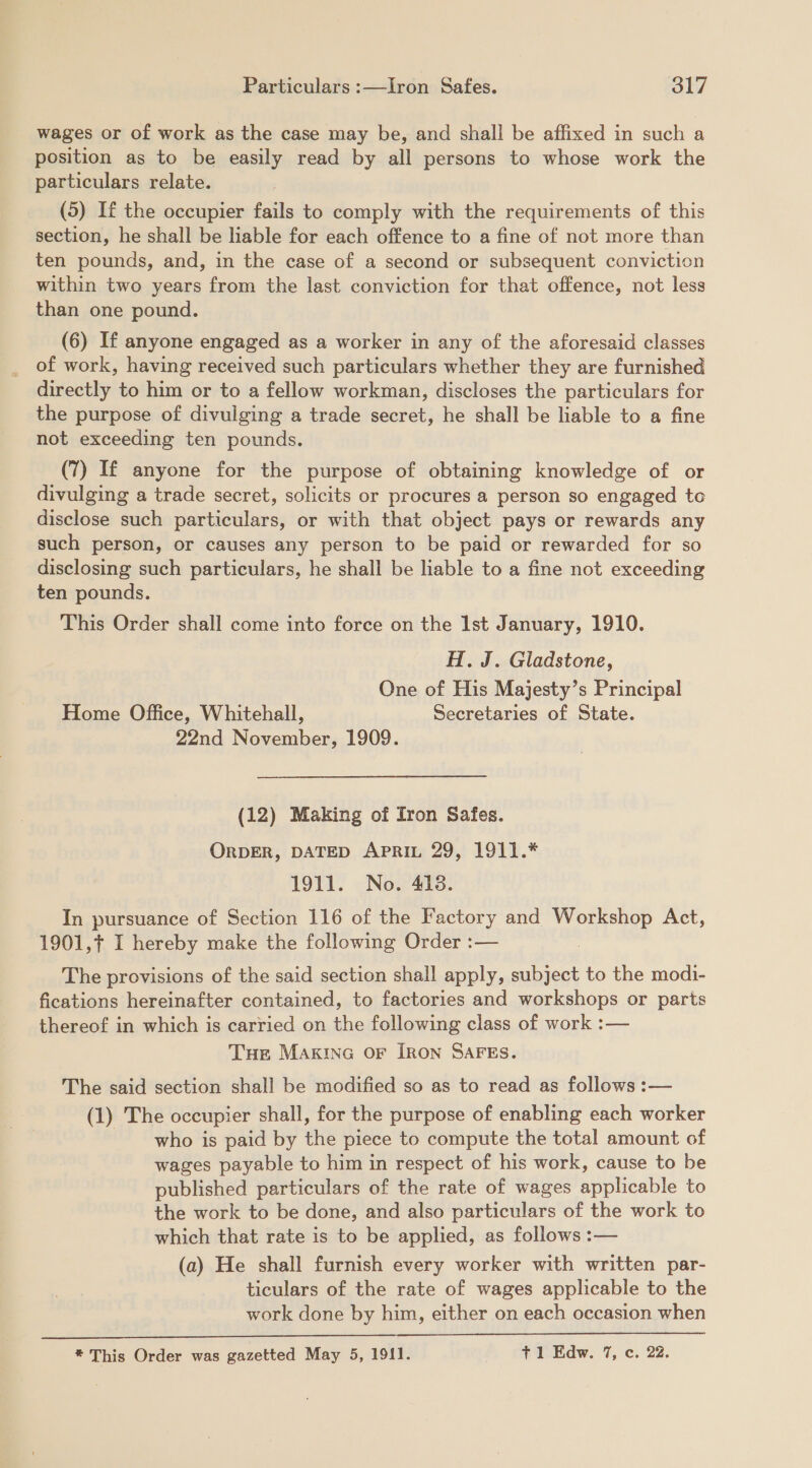 wages or of work as the case may be, and shall be affixed in such a position as to be easily read by all persons to whose work the particulars relate. (5) If the occupier fails to comply with the requirements of this section, he shall be liable for each offence to a fine of not more than ten pounds, and, in the case of a second or subsequent conviction within two years from the last conviction for that offence, not less than one pound. (6) If anyone engaged as a worker in any of the aforesaid classes of work, having received such particulars whether they are furnished directly to him or to a fellow workman, discloses the particulars for the purpose of divulging a trade secret, he shall be liable to a fine not exceeding ten pounds. (7) If anyone for the purpose of obtaining knowledge of or divulging a trade secret, solicits or procures a person so engaged to disclose such particulars, or with that object pays or rewards any such person, or causes any person to be paid or rewarded for so disclosing such particulars, he shall be liable to a fine not exceeding ten pounds. This Order shall come into force on the Ist January, 1910. H. J. Gladstone, One of His Majesty’s Principal Home Office, Whitehall, Secretaries of State. 22nd November, 1909. (12) Making of Iron Safes. ORDER, DATED APRIL 29, 1911.* 1911. No. 418. In pursuance of Section 116 of the Factory and i Act, 1901,¢ I hereby make the following Order :— The provisions of the said section shall apply, subject to the modi- fications hereinafter contained, to factories and workshops or parts thereof in which is carried on the following class of work :— Tur MAKING OF IRON SAFES. The said section shall be modified so as to read as follows :— (1) The occupier shall, for the purpose of enabling each worker who is paid by the piece to compute the total amount of wages payable to him in respect of his work, cause to be published particulars of the rate of wages ayvticable to the work to be done, and also particulars of the work to which that rate is to be applied, as follows :— (a) He shall furnish every worker with written par- ticulars of the rate of wages applicable to the work done by him, either on each occasion when 
