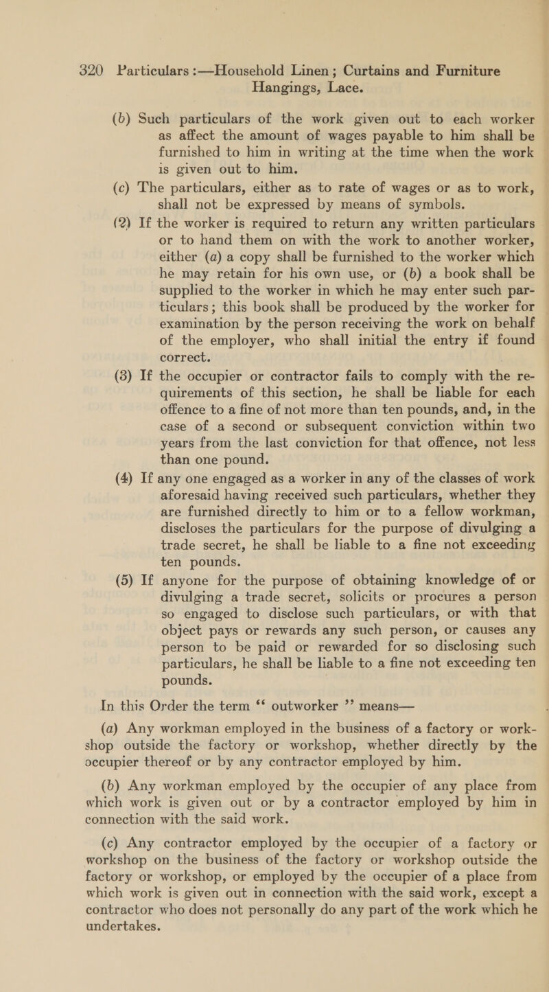 Hangings, Lace. (6) Such particulars of the work given out to each worker as affect the amount of wages payable to him shall be ~ furnished to him in writing at the time when the work © is given out to him. (c) The particulars, either as to rate of wages or as to work, shall not be expressed by means of symbols. (2) If the worker is required to return any written particulars or to hand them on with the work to another worker, either (a) a copy shall be furnished to the worker which he may retain for his own use, or (b) a book shall be supplied to the worker in which he may enter such par- | ticulars; this book shall be produced by the worker for — examination by the person receiving the work on behalf of the employer, who shall initial the entry if found correct. | (3) If the occupier or contractor fails to comply with the re- quirements of this section, he shall be lable for each offence to a fine of not more than ten pounds, and, in the case of a second or subsequent conviction within two years from the last conviction for that offence, not less than one pound. (4) If any one engaged as a worker in any of the classes of work aforesaid having received such particulars, whether they are furnished directly to him or to a fellow workman, discloses the particulars for the purpose of divulging a trade secret, he shall be liable to a fine not exceeding ten pounds. (5) If anyone for the purpose of obtaining knowledge of or divulging a trade secret, solicits or procures a person so engaged to disclose such particulars, or with that object pays or rewards any such person, or causes any person to be paid or rewarded for so disclosing such particulars, he shall be liable to a fine not exceeding ten pounds. , In this Order the term ‘‘ outworker ’’ means— (a) Any workman employed in the business of a factory or work- shop outside the factory or workshop, whether directly by the occupier thereof or by any contractor employed by him. (b) Any workman employed by the occupier of any place from which work is given out or by a contractor employed by him in connection with the said work. (c) Any contractor employed by the occupier of a factory or workshop on the business of the factory or workshop outside the factory or workshop, or employed by the occupier of a place from which work is given out in connection with the said work, except a contractor who does not personally do any part of the work which he undertakes.