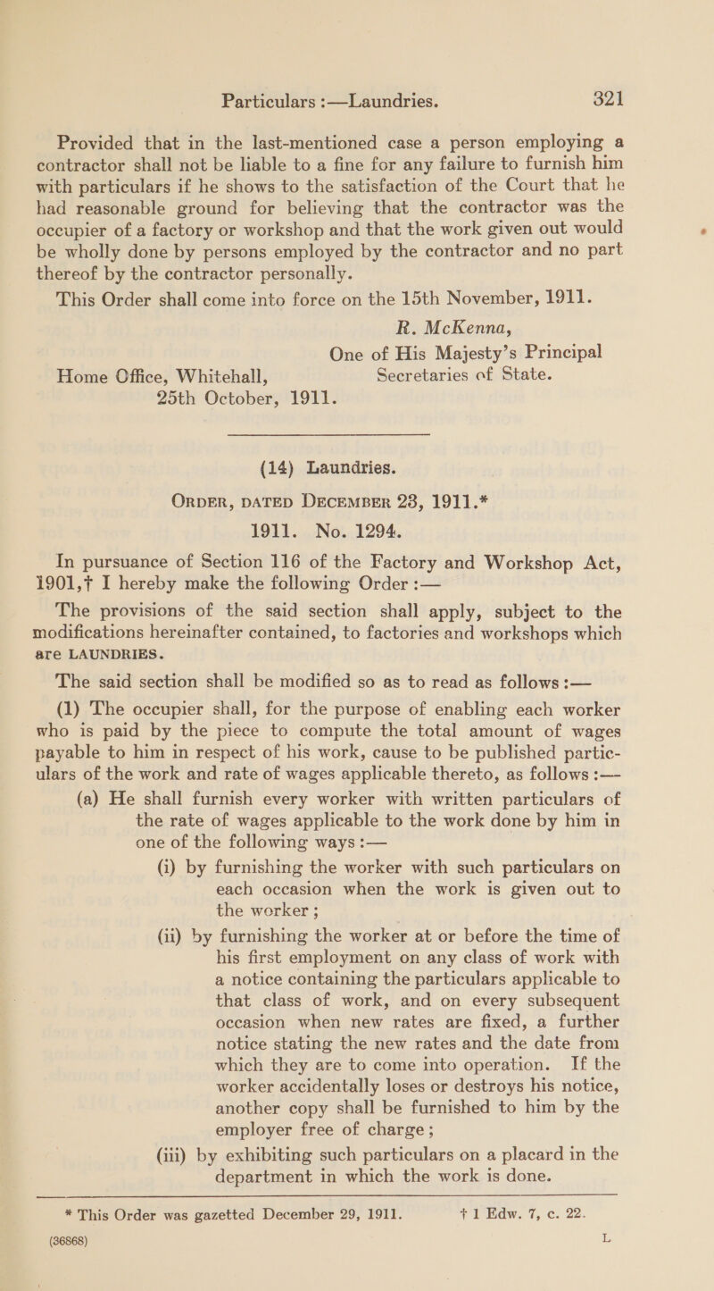 Provided that in the last-mentioned case a person employing a contractor shall not be liable to a fine for any failure to furnish him with particulars if he shows to the satisfaction of the Court that he had reasonable ground for believing that the contractor was the occupier of a factory or workshop and that the work given out would be wholly done by persons employed by the contractor and no part thereof by the contractor personally. This Order shall come into force on the 15th November, 1911. R. McKenna, One of His Majesty’s Principal Home Office, Whitehall, Secretaries of State. 25th October, 1911. (14) Laundries. ORDER, DATED DECEMBER 28, 1911.* 1911. No. 1294. In pursuance of Section 116 of the Factory and Workshop Act, 1901,¢ I hereby make the following Order :— The provisions of the said section shall apply, subject to the modifications hereinafter contained, to factories and workshops which are LAUNDRIES. The said section shall be modified so as to read as follows :— (1) The occupier shall, for the purpose of enabling each worker who is paid by the piece to compute the total amount of wages payable to him in respect of his work, cause to be published partic- ulars of the work and rate of wages applicable thereto, as follows :— (a) He shall furnish every worker with written particulars of the rate of wages applicable to the work done by him in one of the following ways :— (i) by furnishing the worker with such particulars on each occasion when the work is given out to the worker ; (ii) by furnishing the worker at or before the time of his first employment on any class of work with a notice containing the particulars applicable to that class of work, and on every subsequent occasion when new rates are fixed, a further notice stating the new rates and the date from which they are to come into operation. If the worker accidentally loses or destroys his notice, another copy shall be furnished to him by the employer free of charge; (iii) by exhibiting such particulars on a placard in the department in which the work is done.   * This Order was gazetted December 29, 1911. +1 Edw. 7, c. 22.