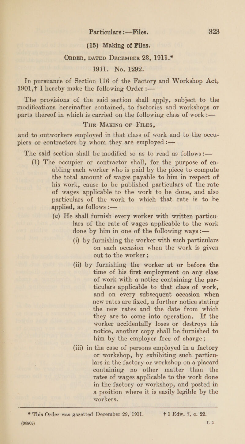 (15) Making of Files. ORDER, DATED DECEMBER 28,\ 1041. 1911. No. 1292. In pursuance of Section 116 of the Factory and Workshop Act, 1901,7 I hereby make the following Order :— The provisions of the said section shall apply, subject to the modifications hereinafter contained, to factories and workshops or parts thereof in which is carried on the following class of work :— THe MAKING oF FILEs, and to outworkers employed in that class of work and to the occu- piers or contractors by whom they are employed :— The said section shall be modified so as to read as follows :— (1) The occupier or contractor shall, for the purpose of en- abling each worker who is paid by the piece to compute the total amount of wages payable to him in respect of his work, cause to be published particulars of the rate of wages applicable to the work to be done, and also particulars of the work to which that rate is to he applied, as follows :— (a) He shall furnish every worker with written particu- lars of the rate of wages applicable to the work done by him in one of the following ways :— (i) by furnishing the worker with such particulars on each occasion when the work is given out to the worker ; (ii) by furnishing the worker at or before the time of his first employment on any class of work with a notice containing the par- ticulars applicable to that class of work, and on every subsequent occasion when new rates are fixed, a further notice stating the new rates and the date from which they are to come into operation. If the worker accidentally loses or destroys his notice, another copy shall be furnished to him by the employer free of charge; (iii) in the case of persons employed in a factory or workshop, by exhibiting such particu- lars in the factory or workshop on a placard containing no other matter than the rates of wages applicable to the work done in the factory or workshop, and posted in a position where it is easily legible by the workers. * This Order was gazetted December 29, 1911. f 1 Fidw. 7, c. 22.