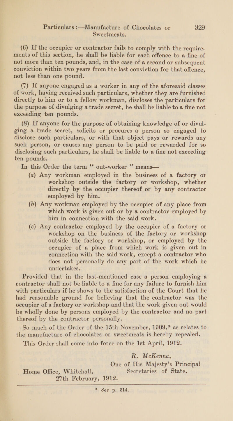 Sweetmeats. (6) If the occupier or contractor fails to comply with the require- ments of this section, he shall be liable for each offence to a fine of not more than ten pounds, and, in the case of a se¢ond or subsequent conviction within two years from the last conviction for that offence, not less than one pound. (7) If anyone engaged as a worker in any of the aforesaid classes of work, having received such particulars, whether they are furnished directly to him or to a fellow workman, discloses the particulars for the purpose of divulging a trade secret, he shall be liable to a fine not exceeding ten pounds. (8) If anyone for the purpose of obtaining knowledge of or divul- ging a trade secret, solicits or procures a person so engaged to disclose such particulars, or with that object pays or rewards any such person, or causes any person to be paid or rewarded for so disclosing such particulars, he shall be liable to a fine not exceeding ten pounds. In this Order the term ** out-worker ’? means— (a) Any workman employed in the business of a factory or workshop outside the factory or workshop, whether directly by the occupier thereof or by any contractor employed by him. (6) Any workman employed by the occupier of any place from which work is given out or by a contractor employed by him in connection with the said work. (c) Any contractor employed by the occupier of a factory or workshop on the business of the factory or workshop outside the factory or workshop, or employed by the occupier of a place from which work is given out in connection with the said work, except a contractor who does not personally do any part of the work which he undertakes. : Provided that in the last-mentioned case a person employing a contractor shall not be liable to a fine for any failure to furnish him with particulars if he shows to the satisfaction of the Court that he had reasonable ground for believing that the contractor was the occupier of a factory or workshop and that the work given out would be wholly done by persons empioyed by the contractor and no part thereof by the contractor personally. So much of the Order of the 15th November, 1909,* as relates to the manufacture of chocolates or sweetmeats is hereby repealed. This Order shall come into force on the Ist April, 1912. R. McKenna, One of His Majesty’s Principal Home Office, Whitehall, Secretaries of State. 27th February, 1912. * See p. 814. 