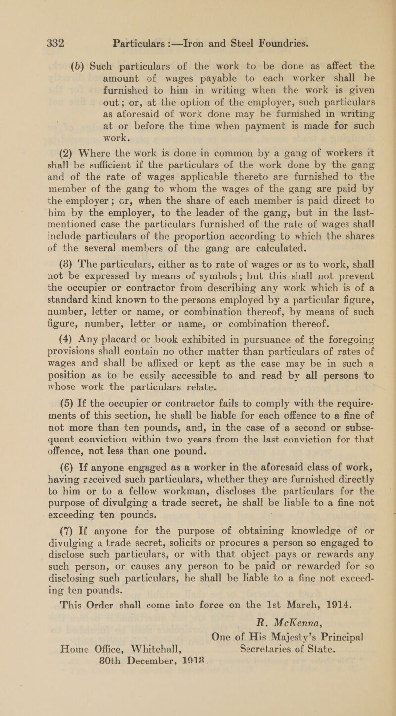 (b) Such particulars of the work to be done as affect the amount of wages payable to each worker shall be furnished to him in writing when the work is given out; or, at the option of the employer, such particulars as aforesaid of work done may be furnished in writing at or before the time when payment is made for such work. (2) Where the work is done in common by a gang of workers it shall be sufficient if the particulars of the work done by the gang and of the rate of wages applicable thereto are furnished to the member of the gang to whom the wages of the gang are paid by the employer ; cr, when the share of each member is paid direct to him by the employer, to the leader of the gang, but in the last- mentioned case the particulars furnished of the rate of wages shall include particulars of the proportion according to which the shares of the several members of the gang are calculated. (3) The particulars, either as to rate of wages or as to work, shall not be expressed by means of symbols; but this shall not prevent the occupier or contractor from describing any work which is of a standard kind known to the persons employed by a particular figure, number, letter or name, or combination thereof, by means of such figure, number, letter or name, or combination thereof. (4) Any placard or book exhibited in pursuance of the foregoing provisions shall contain no other matter than particulars of rates of wages and shall be affixed or kept as the case may be in such a position as to be easily accessible to and read by all persons to whose work the particulars relate. (5) If the occupier or contractor fails to comply with the require- ments of this section, he shall be liable for each offence to a fine of not more than ten pounds, and, in the case of a second or subse- quent conviction within two years from the last conviction for that offence, not less than one pound. (6) If anyone engaged as a worker in the aforesaid class of work, having received such particulars, whether they are furnished directly to him or to a fellow workman, discloses the particulars for the purpose of divulging a trade secret, he shall ne ait to a fine not exceeding ten pounds. (7) If anyone for the purpose of obtaining knowledge of or divulging a trade secret, solicits or procures a person so engaged to disclose such particulars, or with that object pays or rewards any such person, or causes any person to be paid or rewarded for so disclosing such particulars, he shall be lable to a fine not exceed- ing ten pounds. This Order shall come into force on the Ist March, 1914. RR. McKenna, One of His Majesty’s Principal Home Office, Whitehall, Secretaries of State. 30th December, 1918.