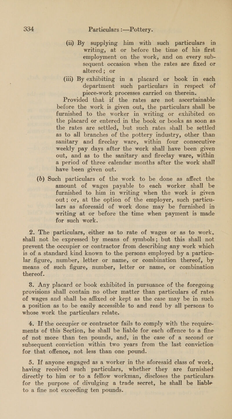 (ii) By supplying him with such particulars in writing, at or before the time of his first employment on the work, and on every sub- sequent occasion when the rates are fixed or altered; or (1) By exhibiting in a placard or book in each department such particulars in respect of piece-work processes carried on therein. Provided that if the rates are not ascertainable before the work is given out, the particulars shall be furnished to the worker in writing or exhibited on the placard or entered in the book or books as soon as the rates are settled, but such rates shall be settled as to all branches of the pottery industry, other than sanitary and fireclay ware, within four consecutive weekly pay days after the work shall have been given out, and as to the sanitary and fireclay ware, within a period of three calendar months after the work shall have been given out. (6) Such particulars of the work to be done as affect the amount of wages payable to each worker shall be furnished to him in writing when the work is given out; or, at the option of the employer, such particu- lars as aforesaid of work done may be furnished in writing at or before the time when payment is made for such work. 2. The particulars, either as to rate of wages or as to work, shall not be expressed by means of symbols; but this shall not prevent the occupier or contractor from describing any work which is of a standard kind known to the persons employed by a particu- lar figure, number, letter or name, or combination thereof, by means of such figure, number, letter or name, or combination thereof. 8. Any placard or book exhibited in pursuance of the foregoing provisions shall contain no other matter than particulars of rates. of wages and shall be affixed or kept as the case may be in such a position as to be easily accessible to and read by all persons to whose work the particulars relate. 4, If the occupier or contractor fails to comply with the require- ments of this Section, he shall be liable for each offence to a fine of not more than ten pounds, and, in the case of a second or subsequent conviction within two years from the last conviction. for that offence, not less than one pound. 5. If anyone engaged as a worker in the aforesaid class of work, having received such particulars, whether they are furnished directly to him or to a fellow workman, discloses the particulars. for the purpose of divulging a trade secret, he shall be liable to a fine not exceeding ten pounds.
