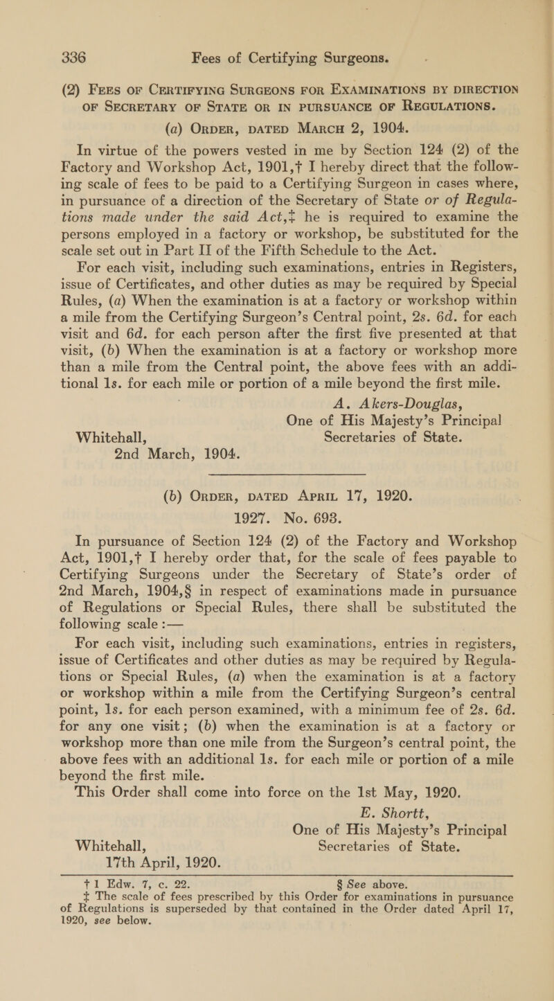 (2) Frees or CERTIFYING SURGEONS FOR EXAMINATIONS BY DIRECTION OF SECRETARY OF STATE OR IN PURSUANCE OF REGULATIONS. (2) OrDER, DATED Marcu 2, 1904. In virtue of the powers vested in me by Section 124 (2) of the Factory and Workshop Act, 1901,f I hereby direct that the follow- ing scale of fees to be paid to a Certifying Surgeon in cases where, in pursuance of a direction of the Secretary of State or of Regula- tions made under the said Act,~ he is required to examine the persons employed in a factory or workshop, be substituted for the scale set out in Part II of the Fifth Schedule to the Act. For each visit, including such examinations, entries in Registers, issue of Certificates, and other duties as may be required by Special Rules, (2) When the examination is at a factory or workshop within a mile from the Certifying Surgeon’s Central point, 2s. 6d. for each visit and 6d. for each person after the first five presented at that visit, (b) When the examination is at a factory or workshop more than a mile from the Central point, the above fees with an addi- tional 1s. for each mile or portion of a mile beyond the first mile. A. Akers-Douglas, One of His Majesty’s Principal Whitehall, Secretaries of State. 2nd March, 1904. (b) OnpER, DATED Aprit 17, 1920. 1927. No. 6938. In pursuance of Section 124 (2) of the Factory and Workshop Act, 1901,¢ I hereby order that, for the scale of fees payable to Certifying Surgeons under the Secretary of State’s order of 2nd March, 1904,§ in respect of examinations made in pursuance of Regulations or Special Rules, there shall be substituted the following scale :— For each visit, including such examinations, entries in registers, issue of Certificates and other duties as may be required by Regula- tions or Special Rules, (a) when the examination is at a factory or workshop within a mile from the Certifying Surgeon’s central point, ls. for each person examined, with a minimum fee of 2s. 6d. for any one visit; (b) when the examination is at a factory or workshop more than one mile from the Surgeon’s central point, the above fees with an additional 1s. for each mile or portion of a mile beyond the first mile. This Order shall come into force on the Ist May, 1920. E. Shortt, One of His Majesty’s Principal Whitehall, Secretaries of State. 17th April, 1920. 71 EKdwiit;oc:- 22: § See above. ~ The scale of fees prescribed by this Order for examinations in pursuance of Regulations is superseded by that contained in the Order dated April 17, 1920, see below.