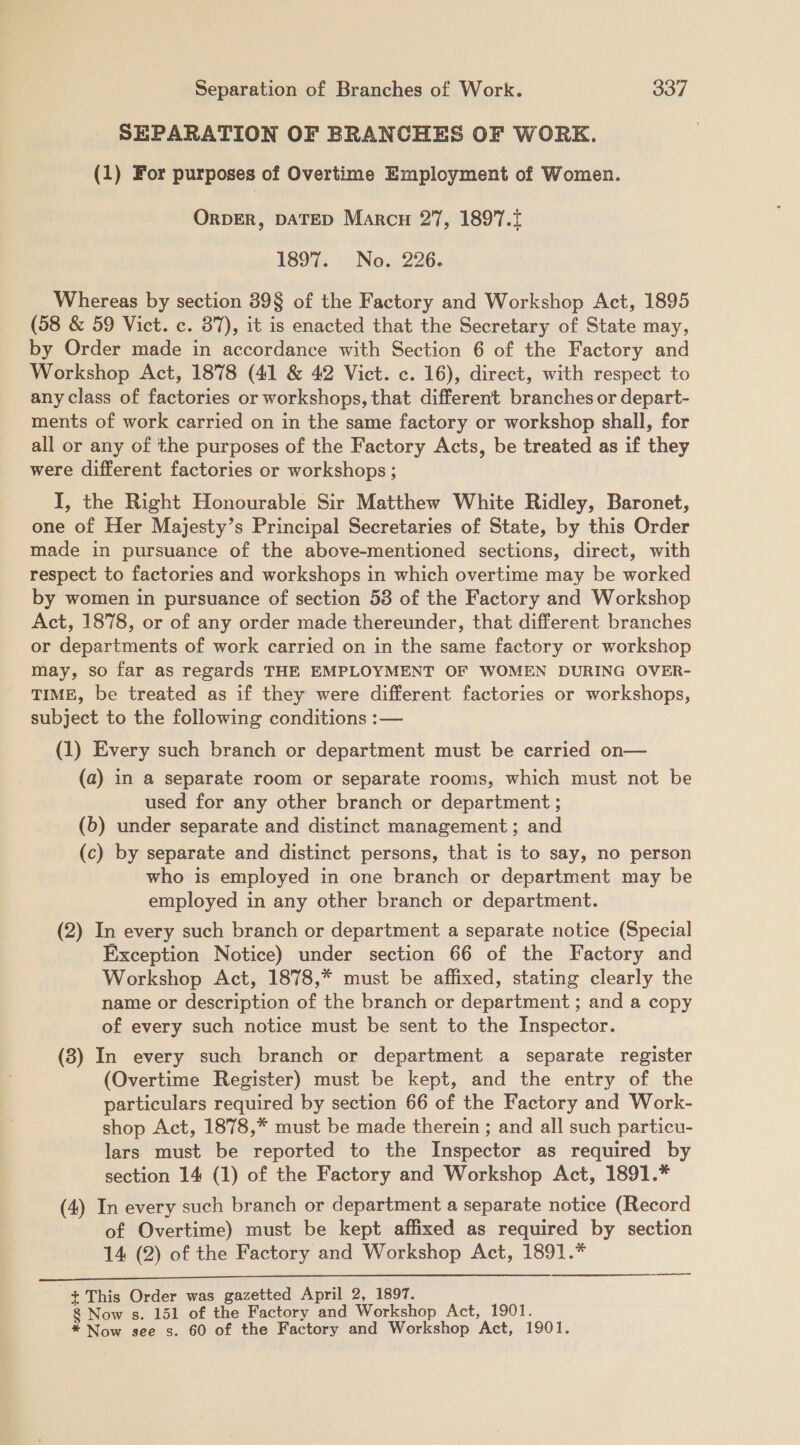 SEPARATION OF BRANCHES OF WORK. (1) For purposes of Overtime Employment of Women. ORDER, DATED Marcu 27, 1897. 1897. No. 226. Whereas by section 39§ of the Factory and Workshop Act, 1895 (58 &amp; 59 Vict. c. 37), it is enacted that the Secretary of State may, by Order made in accordance with Section 6 of the Factory and Workshop Act, 1878 (41 &amp; 42 Vict. c. 16), direct, with respect to any class of factories or workshops, that different branches or depart- ments of work carried on in the same factory or workshop shall, for all or any of the purposes of the Factory Acts, be treated as if they were different factories or workshops ; I, the Right Honourable Sir Matthew White Ridley, Baronet, one of Her Majesty’s Principal Secretaries of State, by this Order made in pursuance of the above-mentioned sections, direct, with respect to factories and workshops in which overtime may be worked by women in pursuance of section 53 of the Factory and Workshop Act, 1878, or of any order made thereunder, that different branches or departments of work carried on in the same factory or workshop may, so far as regards THE EMPLOYMENT OF WOMEN DURING OVER- TIME, be treated as if they were different factories or workshops, subject to the following conditions :— (1) Every such branch or department must be carried on— (a) in a separate room or separate rooms, which must not be used for any other branch or department ; (6) under separate and distinct management ; and (c) by separate and distinct persons, that is to say, no person who is employed in one branch or department may be employed in any other branch or department. (2) In every such branch or department a separate notice (Special Exception Notice) under section 66 of the Factory and Workshop Act, 1878,* must be affixed, stating clearly the name or description of the branch or department ; and a copy of every such notice must be sent to the Inspector. (8) In every such branch or department a separate register (Overtime Register) must be kept, and the entry of the particulars required by section 66 of the Factory and Work- shop Act, 1878,* must be made therein ; and all such particu- lars must be reported to the Inspector as required by section 14 (1) of the Factory and Workshop Act, 1891.* (4) In every such branch or department a separate notice (Record of Overtime) must be kept affixed as required by section 14 (2) of the Factory and Workshop Act, 1891.* ————  -+This Order was gazetted April 2, 1897. 8 Now s. 151 of the Factory and Workshop Act, 1901.