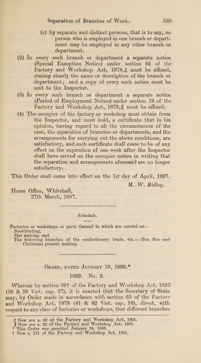 (c) by separate and distinct persons, that is to say, no person who is employed in one branch or depart- ment may be employed in any other branch or department. (2) In every such branch or department a separate notice (Special Exception Notice) under section 66 of the Factory and Workshop Act, 1878, must be affixed, stating clearly the name or Re aeiy of the branch or department; and a copy of every such notice must be sent to the Inspector. (8) In every such branch or department a separate notice (Period of Employment Notice) under section 19 of the Factory and Workshop Act, 1878,§ must be affixed. (4) The occupier of the factory or workshop must obtain from the Inspector, and must hold, a certificate that in his opinion, having regard to all the circumstances of the case, the separation of branches or departments, and the arrangements for carrying out the above conditions, are satisfactory, and such certificate shall cease to be of any effect on the expiration of one week after the Inspector shall have served on the occupier notice in writing that the separation and arrangements aforesaid are no longer satisfactory. This Order shall come into effect on the Ist day of April, 1897. M. W. Ridley. Home Office, Whitehall, 27th March, 1897. Schedule.  Factories or workshops or parts thereof in which are carried on— Bookbinding, Hat making, and The following branches of the confectionery trade, viz.:—Bon Bon and Christmas present making. ORDER, DATED JANUARY 19, 1899.* 1899. No. 9. Whereas by section 397 of the Factory and Workshop Act, 1895 (58 &amp; 59 Vict. cap. 37), it is enacted that the Secretary of State may, by Order made in accordance with section 65 of the Factory and Workshop Act, 1878 (41 &amp; 42 Vict. cap. 16), direct, with respect to any class of factories or workshops, that different branches.  + Now see s. 60 of the Factory and Workshop Act, 1901. 8 Now see s. 82 of the Factory and Workshop Act, 1901. * This Order was gazetted January 24, 1899.