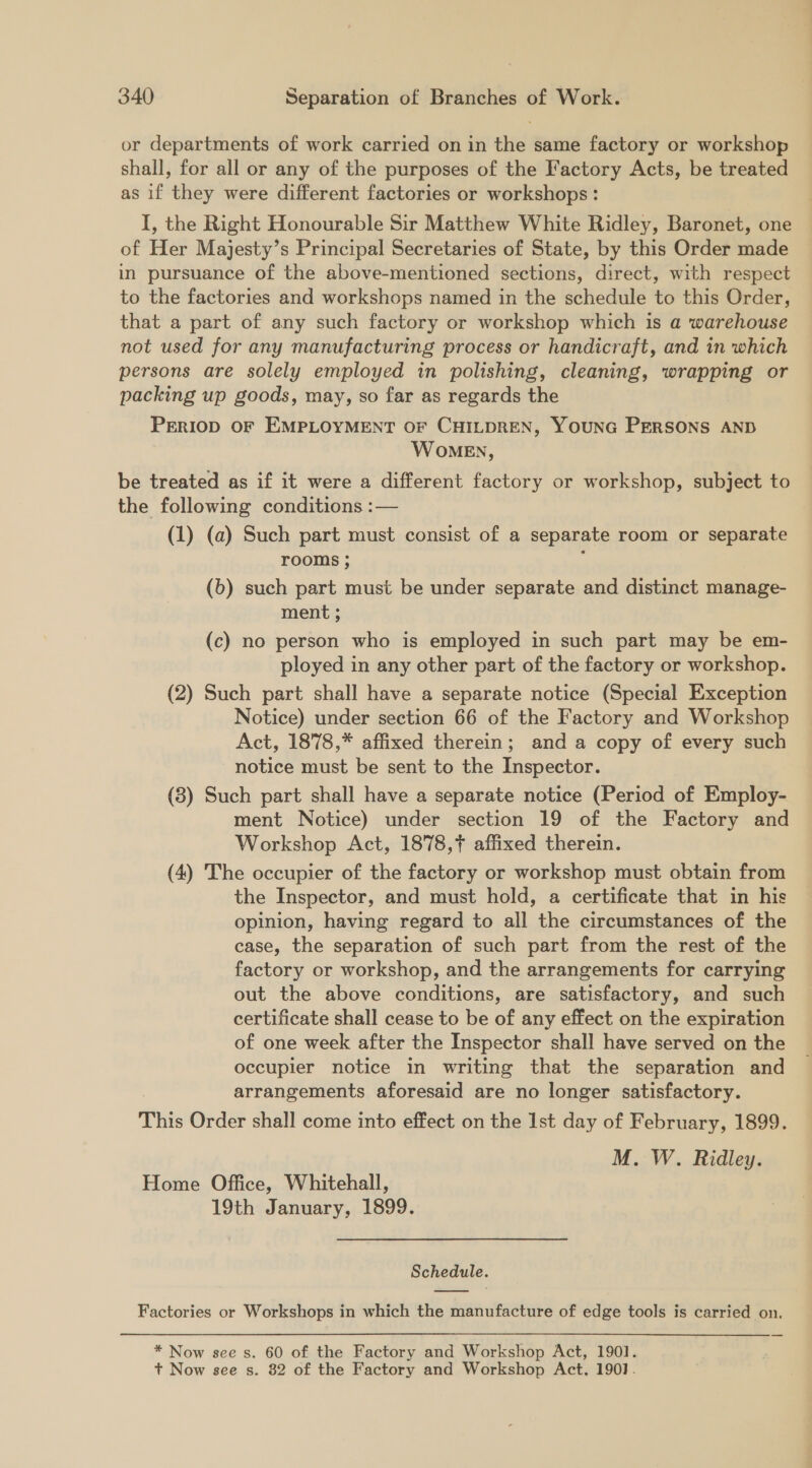 or departments of work carried on in the same factory or workshop shall, for all or any of the purposes of the Factory Acts, be treated as if they were different factories or workshops : I, the Right Honourable Sir Matthew White Ridley, Baronet, one of Her Majesty’s Principal Secretaries of State, by this Order made in pursuance of the above-mentioned sections, direct, with respect to the factories and workshops named in the schedule to this Order, that a part of any such factory or workshop which is a warehouse not used for any manufacturing process or handicraft, and in which persons are solely employed in polishing, cleaning, wrapping or packing up goods, may, so far as regards the PERIOD OF EMPLOYMENT OF CHILDREN, YOUNG PERSONS AND WoMEN, be treated as if it were a different factory or workshop, subject to the following conditions :— (1) (a) Such part must consist of a separate room or separate rooms ; ; (b) such part must be under separate and distinct manage- ment ; (c) no person who is employed in such part may be em- ployed in any other part of the factory or workshop. (2) Such part shall have a separate notice (Special Exception Notice) under section 66 of the Factory and Workshop Act, 1878,* affixed therein; and a copy of every such notice must be sent to the Inspector. (3) Such part shall have a separate notice (Period of Employ- ment Notice) under section 19 of the Factory and Workshop Act, 1878,7 affixed therein. (4) The occupier of the factory or workshop must obtain from the Inspector, and must hold, a certificate that in his opinion, having regard to all the circumstances of the case, the separation of such part from the rest of the factory or workshop, and the arrangements for carrying out the above conditions, are satisfactory, and such certificate shall cease to be of any effect on the expiration of one week after the Inspector shall have served on the occupier notice in writing that the separation and arrangements aforesaid are no longer satisfactory. This Order shall come into effect on the Ist day of February, 1899. M. W. Ridley. Home Office, Whitehall, 19th January, 1899. Schedule. Factories or Workshops in which the manufacture of edge tools is carried on. * Now see s. 60 of the Factory and Workshop Act, 190].