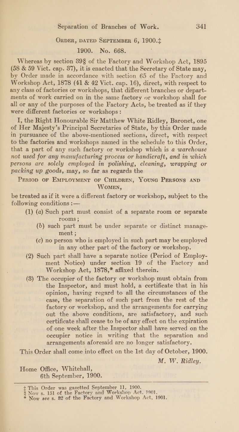 ORDER, DATED SEPTEMBER 6, 1900.2 1900. No. 668. Whereas by section 39§ of the Factory and Workshop Act, 1895 (58 &amp; 59 Vict. cap. 37), it is enacted that the Secretary of State may, by Order made in accordance with section 65 of the Factory and Workshop Act, 1878 (41 &amp; 42 Vict. cap. 16), direct, with respect to any class of factories or workshops, that different branches or depart- ments of work carried on in the same factory vr workshop shall for all or any of the purposes of the Factory Acts, be treated as if they were different factories or workshops: I, the Right Honourable Sir Matthew White Ridley, Baronet, one of Her Majesty’s Principal Secretaries of State, by this Order made in pursuance of the above-mentioned sections, direct, with respect to the factories and workshops named in the schedule to this Order, that a part of any such factory or workshop which is a warehouse not used for any manufacturing process or handicraft, and in which persons are solely employed in polishing, cleaning, wrapping or packing up goods, may, so far as regards the PERIOD OF EMPLOYMENT OF CHILDREN, YOUNG PERSONS AND WOMEN, be treated as if it were a different factory or workshop, subject to the following conditions :— (1) (a) Such part must consist of a separate room or separate rooms ; (b) such part must be under separate or distinct manage- ment ; (c) no person who is employed in such part may be employed in any other part of the factory or workshop. (2) Such part shall have a separate notice (Period of Employ- ment Notice) under section 19 of the Factory and Workshop Act, 1878,* affixed therein. (8) The occupier of the factory or workshop must obtain from the Inspector, and must hold, a certificate that in his opinion, having regard to all the circumstances of the case, the separation of such part from the rest of the factory or workshop, and the arrangements for carrying out the above conditions, are satisfactory, and such certificate shall cease to be of any effect on the expiration of one week after the Inspector shall have served on the occupier notice in writing that the separation and arrangements aforesaid are no longer satisfactory. This Order shall come into effect on the Ist day of October, 1900. M. W. Ridley. Home Office, Whitehall, 6th September, 1900.  + This Order was gazetted September 11, 1900. § Now s. 151 of the Factory and Workshop Act. 1901.