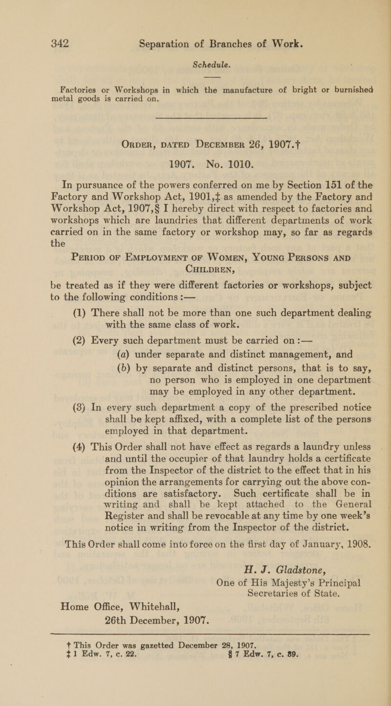 Schedule. Factories or Workshops in which the manufacture of bright or burnished metal goods is carried on. ORDER, DATED DECEMBER 26, 1907.T 1907. No. 1010. In pursuance of the powers conferred on me by Section 151 of the Factory and Workshop Act, 1901,¢ as amended by the Factory and Workshop Act, 1907,§ I hereby direct with respect to factories and workshops which are laundries that different departments of work carried on in the same factory or workshop may, so far as regards the i PrERIop OF EMPLOYMENT OF WOMEN, YOUNG PERSONS AND CHILDREN, be treated as if they were different factories or workshops, subject to the following conditions :— (1) There shall not be more than one such department dealing with the same class of work. (2) Every such department must be carried on :— (a) under separate and distinct management, and (b) by separate and distinct persons, that is to say, no person who is employed in one department may be employed in any other department. (3) In every such department a copy of the prescribed notice shall be kept affixed, with a complete list of the persons employed in that department. (4) This Order shall not have effect as regards a laundry unless and until the occupier of that laundry holds a certificate from the Inspector of the district to the effect that in his opinion the arrangements for carrying out the above con- ditions are satisfactory. Such certificate shall be in writing and shall be kept attached to the General Register and shall be revocable at any time by one week’s notice in writing from the Inspector of the district. This Order shall come into force on the first day of January, 1908. H. J. Gladstone, One of His Majesty’s Principal Secretaries of State. Home Office, Whitehall, 26th December, 1907.  + This Order was gazetted December 28, 1907. ~1 Edw. 7, c. 22. § 7 Edw. 7, c. 89.