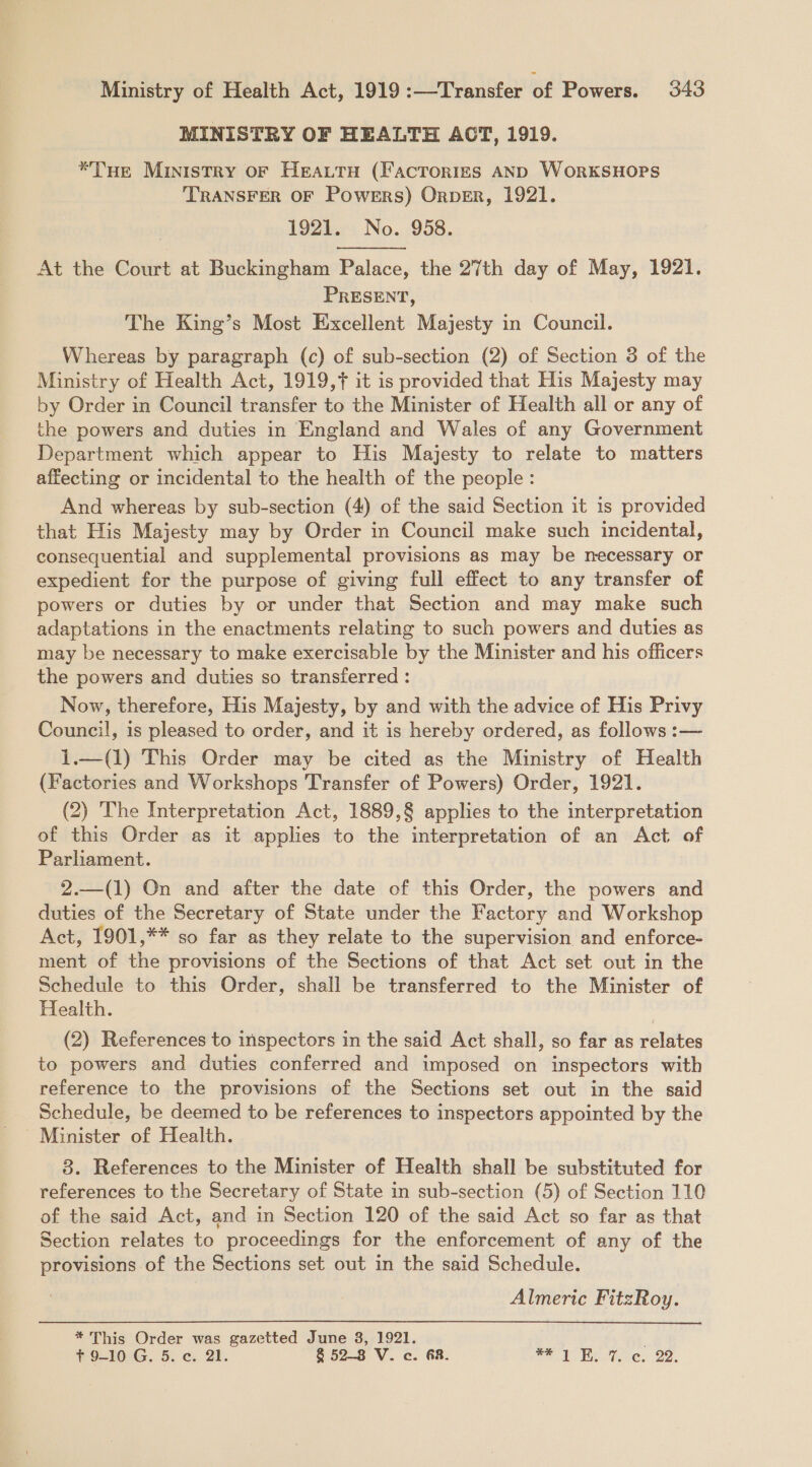 MINISTRY OF HEALTH ACT, 1919. *TuHe Ministry oF Heattu (Factorigs AND WoRKSHOPS TRANSFER OF Powers) OrperR, 1921. 19Z4nr4 No. .958. At the Court at Buckingham Palace, the 27th day of May, 1921. PRESENT, The King’s Most Excellent Majesty in Council. Whereas by paragraph (c) of sub-section (2) of Section 3 of the Ministry of Health Act, 1919,7 it is provided that His Majesty may by Order in Council transfer to the Minister of Health all or any of the powers and duties in England and Wales of any Government Department which appear to His Majesty to relate to matters affecting or incidental to the health of the people : And whereas by sub-section (4) of the said Section it is provided that His Majesty may by Order in Council make such incidental, consequential and supplemental provisions as may be necessary or expedient for the purpose of giving full effect to any transfer of powers or duties by or under that Section and may make such adaptations in the enactments relating to such powers and duties as may be necessary to make exercisable by the Minister and his officers the powers and duties so transferred : Now, therefore, His Majesty, by and with the advice of His Privy Council, is pleased to order, and it is hereby ordered, as follows :— 1.—(1) This Order may be cited as the Ministry of Health (Factories and Workshops Transfer of Powers) Order, 1921. (2) The Interpretation Act, 1889,§ applies to the interpretation of this Order as it applies to the interpretation of an Act of Parliament. 2.—(1) On and after the date of this Order, the powers and duties of the Secretary of State under the Factory and Workshop Act, 1901,** so far as they relate to the supervision and enforce- ment of the provisions of the Sections of that Act set out in the Schedule to this Order, shall be transferred to the Minister of Health. (2) References to inspectors in the said Act shall, so far as relates to powers and duties conferred and imposed on inspectors with reference to the provisions of the Sections set out in the said Schedule, be deemed to be references to inspectors appointed by the - Minister of Health. 8. References to the Minister of Health shall be substituted for references to the Secretary of State in sub-section (5) of Section 110 of the said Act, and in Section 120 of the said Act so far as that Section relates to proceedings for the enforcement of any of the provisions of the Sections set out in the said Schedule. Almeric FitzRoy.  * This Order was gazetted June 3, 1921. ; Tt 9-10 G. 5. ¢. 21. 8 52-8 V. c. 68. re Reeve, 22.